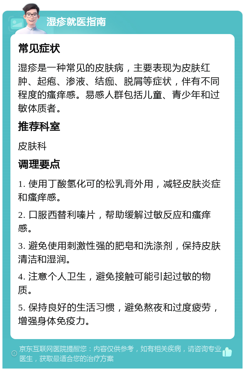 湿疹就医指南 常见症状 湿疹是一种常见的皮肤病，主要表现为皮肤红肿、起疱、渗液、结痂、脱屑等症状，伴有不同程度的瘙痒感。易感人群包括儿童、青少年和过敏体质者。 推荐科室 皮肤科 调理要点 1. 使用丁酸氢化可的松乳膏外用，减轻皮肤炎症和瘙痒感。 2. 口服西替利嗪片，帮助缓解过敏反应和瘙痒感。 3. 避免使用刺激性强的肥皂和洗涤剂，保持皮肤清洁和湿润。 4. 注意个人卫生，避免接触可能引起过敏的物质。 5. 保持良好的生活习惯，避免熬夜和过度疲劳，增强身体免疫力。