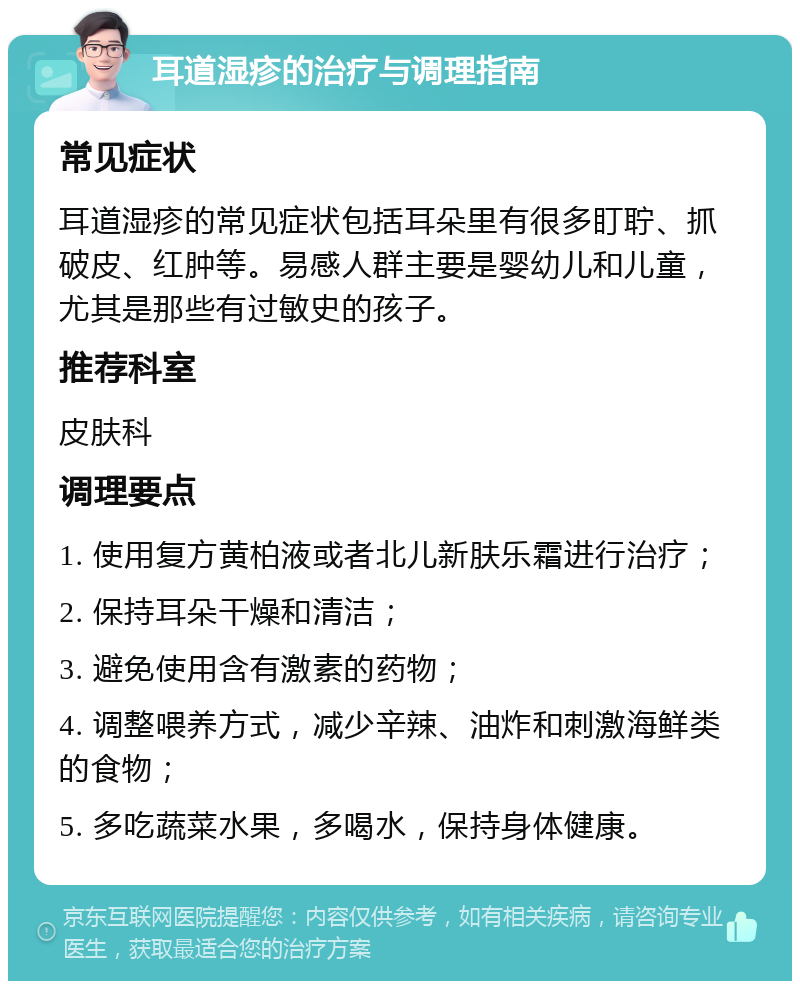 耳道湿疹的治疗与调理指南 常见症状 耳道湿疹的常见症状包括耳朵里有很多盯聍、抓破皮、红肿等。易感人群主要是婴幼儿和儿童，尤其是那些有过敏史的孩子。 推荐科室 皮肤科 调理要点 1. 使用复方黄柏液或者北儿新肤乐霜进行治疗； 2. 保持耳朵干燥和清洁； 3. 避免使用含有激素的药物； 4. 调整喂养方式，减少辛辣、油炸和刺激海鲜类的食物； 5. 多吃蔬菜水果，多喝水，保持身体健康。