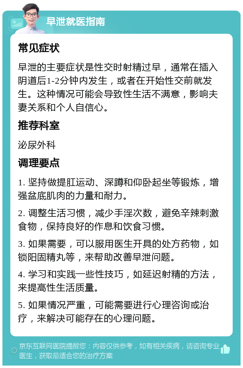 早泄就医指南 常见症状 早泄的主要症状是性交时射精过早，通常在插入阴道后1-2分钟内发生，或者在开始性交前就发生。这种情况可能会导致性生活不满意，影响夫妻关系和个人自信心。 推荐科室 泌尿外科 调理要点 1. 坚持做提肛运动、深蹲和仰卧起坐等锻炼，增强盆底肌肉的力量和耐力。 2. 调整生活习惯，减少手淫次数，避免辛辣刺激食物，保持良好的作息和饮食习惯。 3. 如果需要，可以服用医生开具的处方药物，如锁阳固精丸等，来帮助改善早泄问题。 4. 学习和实践一些性技巧，如延迟射精的方法，来提高性生活质量。 5. 如果情况严重，可能需要进行心理咨询或治疗，来解决可能存在的心理问题。