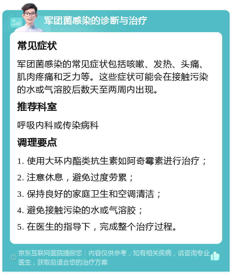 军团菌感染的诊断与治疗 常见症状 军团菌感染的常见症状包括咳嗽、发热、头痛、肌肉疼痛和乏力等。这些症状可能会在接触污染的水或气溶胶后数天至两周内出现。 推荐科室 呼吸内科或传染病科 调理要点 1. 使用大环内酯类抗生素如阿奇霉素进行治疗； 2. 注意休息，避免过度劳累； 3. 保持良好的家庭卫生和空调清洁； 4. 避免接触污染的水或气溶胶； 5. 在医生的指导下，完成整个治疗过程。