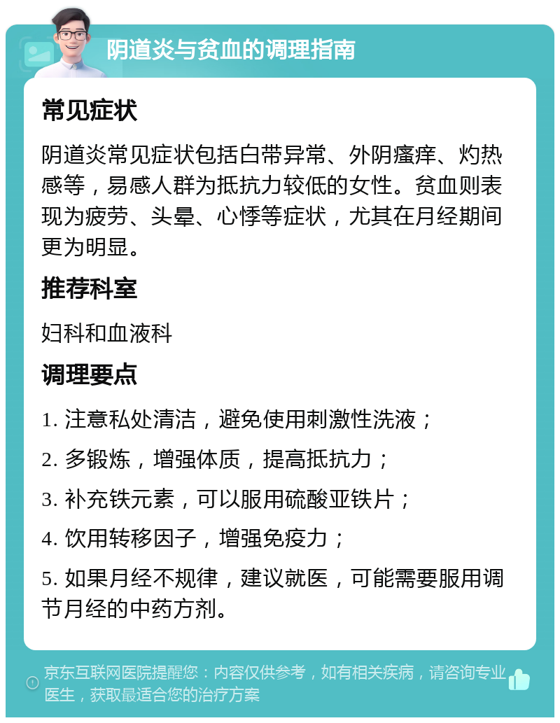 阴道炎与贫血的调理指南 常见症状 阴道炎常见症状包括白带异常、外阴瘙痒、灼热感等，易感人群为抵抗力较低的女性。贫血则表现为疲劳、头晕、心悸等症状，尤其在月经期间更为明显。 推荐科室 妇科和血液科 调理要点 1. 注意私处清洁，避免使用刺激性洗液； 2. 多锻炼，增强体质，提高抵抗力； 3. 补充铁元素，可以服用硫酸亚铁片； 4. 饮用转移因子，增强免疫力； 5. 如果月经不规律，建议就医，可能需要服用调节月经的中药方剂。