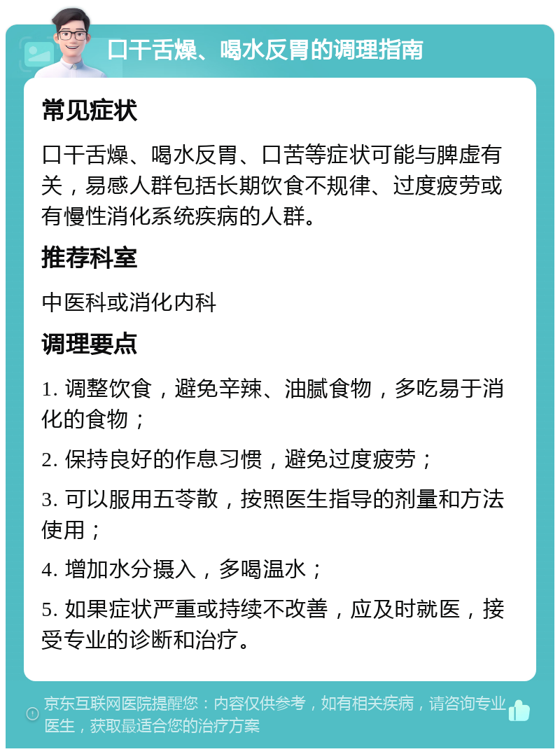 口干舌燥、喝水反胃的调理指南 常见症状 口干舌燥、喝水反胃、口苦等症状可能与脾虚有关，易感人群包括长期饮食不规律、过度疲劳或有慢性消化系统疾病的人群。 推荐科室 中医科或消化内科 调理要点 1. 调整饮食，避免辛辣、油腻食物，多吃易于消化的食物； 2. 保持良好的作息习惯，避免过度疲劳； 3. 可以服用五苓散，按照医生指导的剂量和方法使用； 4. 增加水分摄入，多喝温水； 5. 如果症状严重或持续不改善，应及时就医，接受专业的诊断和治疗。