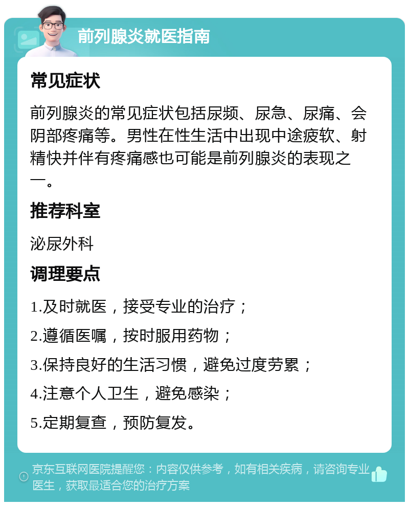 前列腺炎就医指南 常见症状 前列腺炎的常见症状包括尿频、尿急、尿痛、会阴部疼痛等。男性在性生活中出现中途疲软、射精快并伴有疼痛感也可能是前列腺炎的表现之一。 推荐科室 泌尿外科 调理要点 1.及时就医，接受专业的治疗； 2.遵循医嘱，按时服用药物； 3.保持良好的生活习惯，避免过度劳累； 4.注意个人卫生，避免感染； 5.定期复查，预防复发。