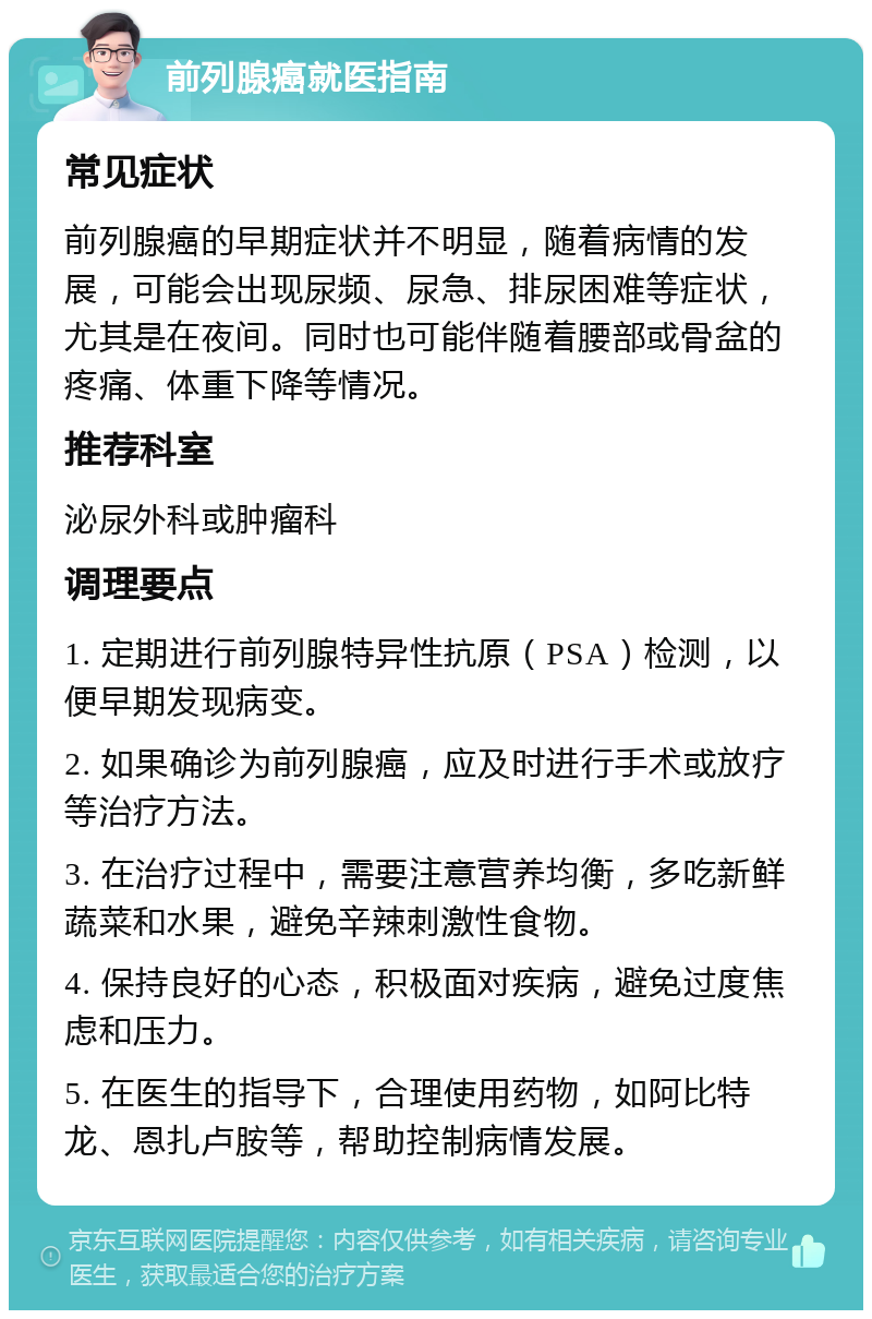 前列腺癌就医指南 常见症状 前列腺癌的早期症状并不明显，随着病情的发展，可能会出现尿频、尿急、排尿困难等症状，尤其是在夜间。同时也可能伴随着腰部或骨盆的疼痛、体重下降等情况。 推荐科室 泌尿外科或肿瘤科 调理要点 1. 定期进行前列腺特异性抗原（PSA）检测，以便早期发现病变。 2. 如果确诊为前列腺癌，应及时进行手术或放疗等治疗方法。 3. 在治疗过程中，需要注意营养均衡，多吃新鲜蔬菜和水果，避免辛辣刺激性食物。 4. 保持良好的心态，积极面对疾病，避免过度焦虑和压力。 5. 在医生的指导下，合理使用药物，如阿比特龙、恩扎卢胺等，帮助控制病情发展。