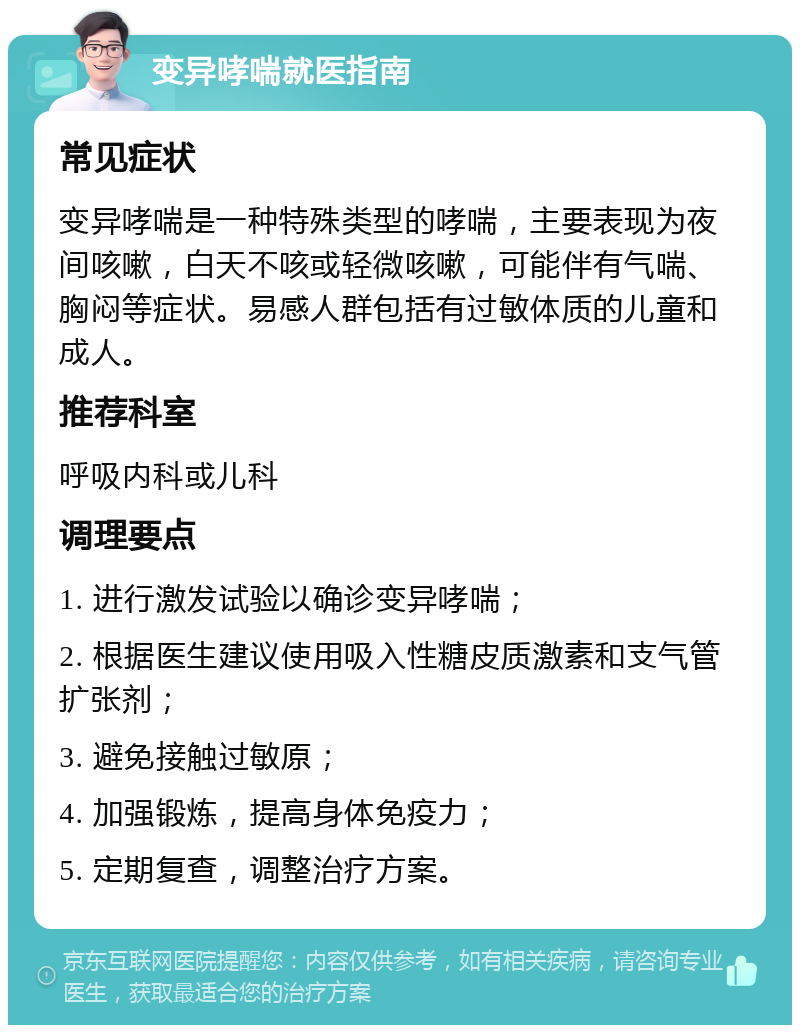 变异哮喘就医指南 常见症状 变异哮喘是一种特殊类型的哮喘，主要表现为夜间咳嗽，白天不咳或轻微咳嗽，可能伴有气喘、胸闷等症状。易感人群包括有过敏体质的儿童和成人。 推荐科室 呼吸内科或儿科 调理要点 1. 进行激发试验以确诊变异哮喘； 2. 根据医生建议使用吸入性糖皮质激素和支气管扩张剂； 3. 避免接触过敏原； 4. 加强锻炼，提高身体免疫力； 5. 定期复查，调整治疗方案。