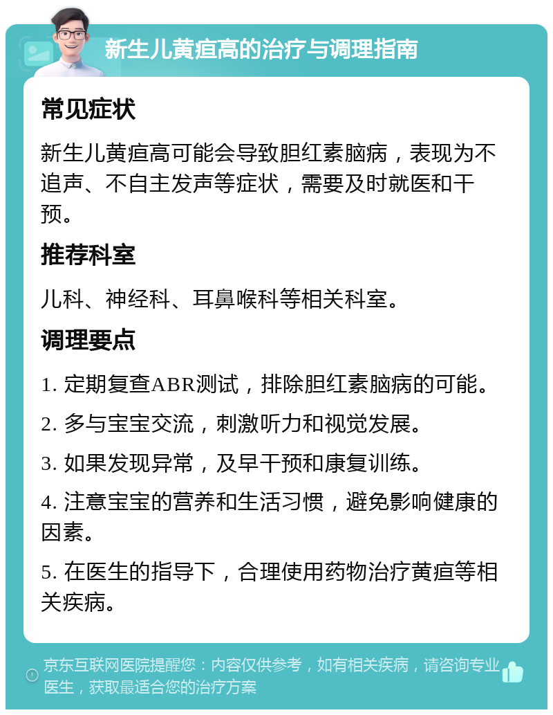 新生儿黄疸高的治疗与调理指南 常见症状 新生儿黄疸高可能会导致胆红素脑病，表现为不追声、不自主发声等症状，需要及时就医和干预。 推荐科室 儿科、神经科、耳鼻喉科等相关科室。 调理要点 1. 定期复查ABR测试，排除胆红素脑病的可能。 2. 多与宝宝交流，刺激听力和视觉发展。 3. 如果发现异常，及早干预和康复训练。 4. 注意宝宝的营养和生活习惯，避免影响健康的因素。 5. 在医生的指导下，合理使用药物治疗黄疸等相关疾病。