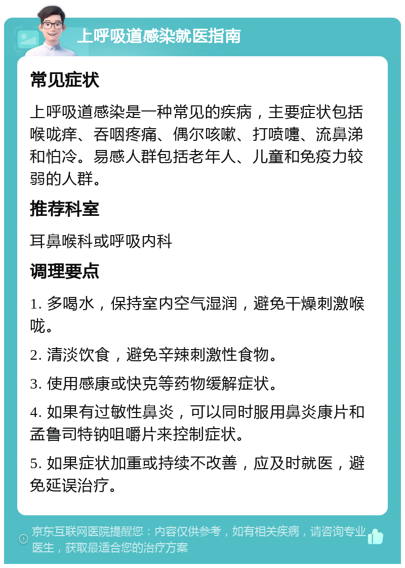 上呼吸道感染就医指南 常见症状 上呼吸道感染是一种常见的疾病，主要症状包括喉咙痒、吞咽疼痛、偶尔咳嗽、打喷嚏、流鼻涕和怕冷。易感人群包括老年人、儿童和免疫力较弱的人群。 推荐科室 耳鼻喉科或呼吸内科 调理要点 1. 多喝水，保持室内空气湿润，避免干燥刺激喉咙。 2. 清淡饮食，避免辛辣刺激性食物。 3. 使用感康或快克等药物缓解症状。 4. 如果有过敏性鼻炎，可以同时服用鼻炎康片和孟鲁司特钠咀嚼片来控制症状。 5. 如果症状加重或持续不改善，应及时就医，避免延误治疗。