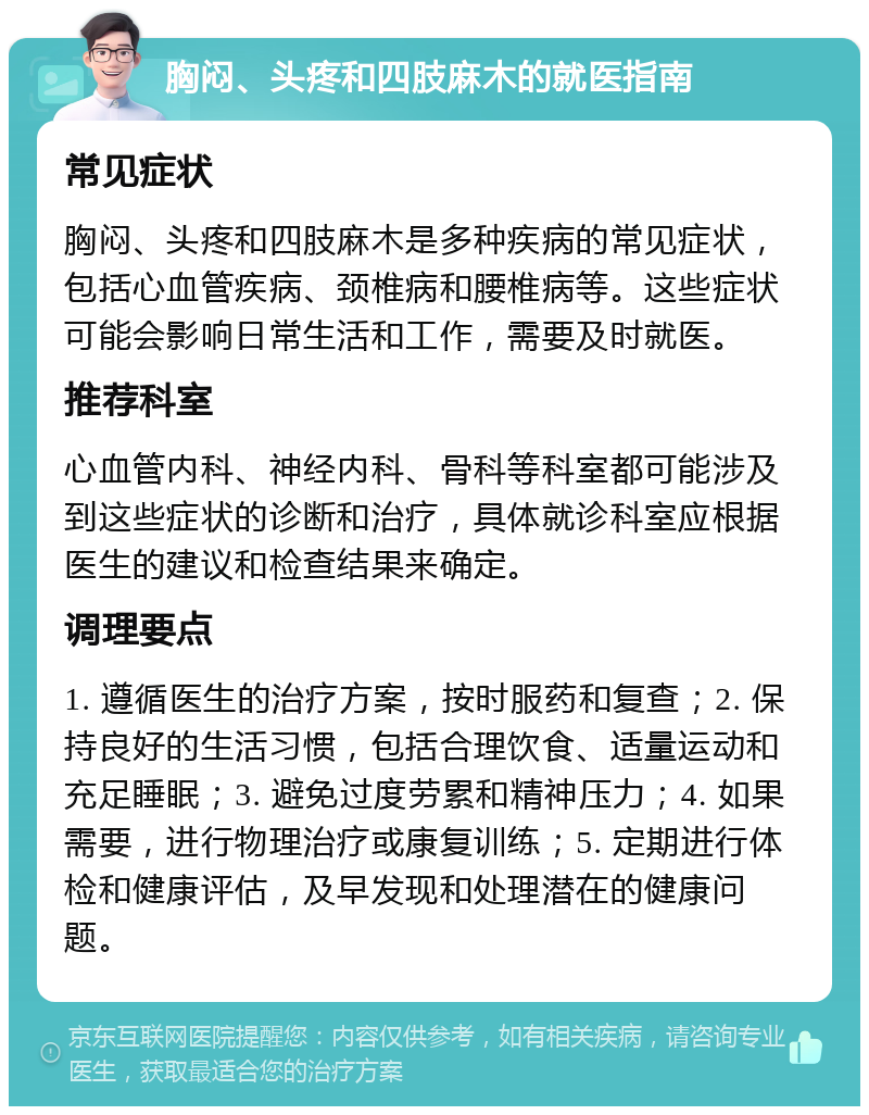 胸闷、头疼和四肢麻木的就医指南 常见症状 胸闷、头疼和四肢麻木是多种疾病的常见症状，包括心血管疾病、颈椎病和腰椎病等。这些症状可能会影响日常生活和工作，需要及时就医。 推荐科室 心血管内科、神经内科、骨科等科室都可能涉及到这些症状的诊断和治疗，具体就诊科室应根据医生的建议和检查结果来确定。 调理要点 1. 遵循医生的治疗方案，按时服药和复查；2. 保持良好的生活习惯，包括合理饮食、适量运动和充足睡眠；3. 避免过度劳累和精神压力；4. 如果需要，进行物理治疗或康复训练；5. 定期进行体检和健康评估，及早发现和处理潜在的健康问题。