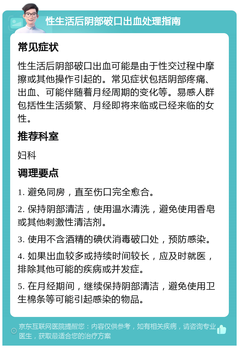 性生活后阴部破口出血处理指南 常见症状 性生活后阴部破口出血可能是由于性交过程中摩擦或其他操作引起的。常见症状包括阴部疼痛、出血、可能伴随着月经周期的变化等。易感人群包括性生活频繁、月经即将来临或已经来临的女性。 推荐科室 妇科 调理要点 1. 避免同房，直至伤口完全愈合。 2. 保持阴部清洁，使用温水清洗，避免使用香皂或其他刺激性清洁剂。 3. 使用不含酒精的碘伏消毒破口处，预防感染。 4. 如果出血较多或持续时间较长，应及时就医，排除其他可能的疾病或并发症。 5. 在月经期间，继续保持阴部清洁，避免使用卫生棉条等可能引起感染的物品。