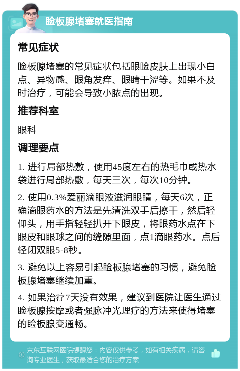 睑板腺堵塞就医指南 常见症状 睑板腺堵塞的常见症状包括眼睑皮肤上出现小白点、异物感、眼角发痒、眼睛干涩等。如果不及时治疗，可能会导致小脓点的出现。 推荐科室 眼科 调理要点 1. 进行局部热敷，使用45度左右的热毛巾或热水袋进行局部热敷，每天三次，每次10分钟。 2. 使用0.3%爱丽滴眼液滋润眼睛，每天6次，正确滴眼药水的方法是先清洗双手后擦干，然后轻仰头，用手指轻轻扒开下眼皮，将眼药水点在下眼皮和眼球之间的缝隙里面，点1滴眼药水。点后轻闭双眼5-8秒。 3. 避免以上容易引起睑板腺堵塞的习惯，避免睑板腺堵塞继续加重。 4. 如果治疗7天没有效果，建议到医院让医生通过睑板腺按摩或者强脉冲光理疗的方法来使得堵塞的睑板腺变通畅。