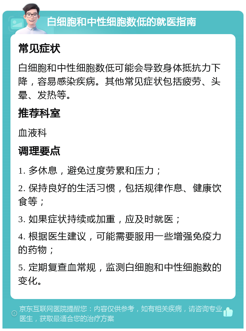 白细胞和中性细胞数低的就医指南 常见症状 白细胞和中性细胞数低可能会导致身体抵抗力下降，容易感染疾病。其他常见症状包括疲劳、头晕、发热等。 推荐科室 血液科 调理要点 1. 多休息，避免过度劳累和压力； 2. 保持良好的生活习惯，包括规律作息、健康饮食等； 3. 如果症状持续或加重，应及时就医； 4. 根据医生建议，可能需要服用一些增强免疫力的药物； 5. 定期复查血常规，监测白细胞和中性细胞数的变化。