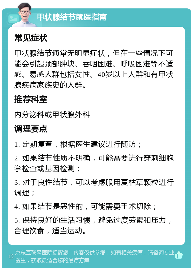 甲状腺结节就医指南 常见症状 甲状腺结节通常无明显症状，但在一些情况下可能会引起颈部肿块、吞咽困难、呼吸困难等不适感。易感人群包括女性、40岁以上人群和有甲状腺疾病家族史的人群。 推荐科室 内分泌科或甲状腺外科 调理要点 1. 定期复查，根据医生建议进行随访； 2. 如果结节性质不明确，可能需要进行穿刺细胞学检查或基因检测； 3. 对于良性结节，可以考虑服用夏枯草颗粒进行调理； 4. 如果结节是恶性的，可能需要手术切除； 5. 保持良好的生活习惯，避免过度劳累和压力，合理饮食，适当运动。