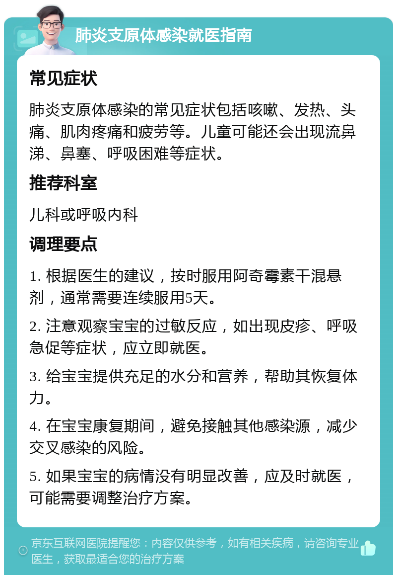 肺炎支原体感染就医指南 常见症状 肺炎支原体感染的常见症状包括咳嗽、发热、头痛、肌肉疼痛和疲劳等。儿童可能还会出现流鼻涕、鼻塞、呼吸困难等症状。 推荐科室 儿科或呼吸内科 调理要点 1. 根据医生的建议，按时服用阿奇霉素干混悬剂，通常需要连续服用5天。 2. 注意观察宝宝的过敏反应，如出现皮疹、呼吸急促等症状，应立即就医。 3. 给宝宝提供充足的水分和营养，帮助其恢复体力。 4. 在宝宝康复期间，避免接触其他感染源，减少交叉感染的风险。 5. 如果宝宝的病情没有明显改善，应及时就医，可能需要调整治疗方案。