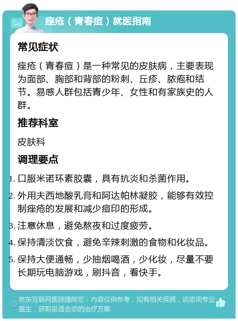 痤疮（青春痘）就医指南 常见症状 痤疮（青春痘）是一种常见的皮肤病，主要表现为面部、胸部和背部的粉刺、丘疹、脓疱和结节。易感人群包括青少年、女性和有家族史的人群。 推荐科室 皮肤科 调理要点 口服米诺环素胶囊，具有抗炎和杀菌作用。 外用夫西地酸乳膏和阿达帕林凝胶，能够有效控制痤疮的发展和减少痘印的形成。 注意休息，避免熬夜和过度疲劳。 保持清淡饮食，避免辛辣刺激的食物和化妆品。 保持大便通畅，少抽烟喝酒，少化妆，尽量不要长期玩电脑游戏，刷抖音，看快手。