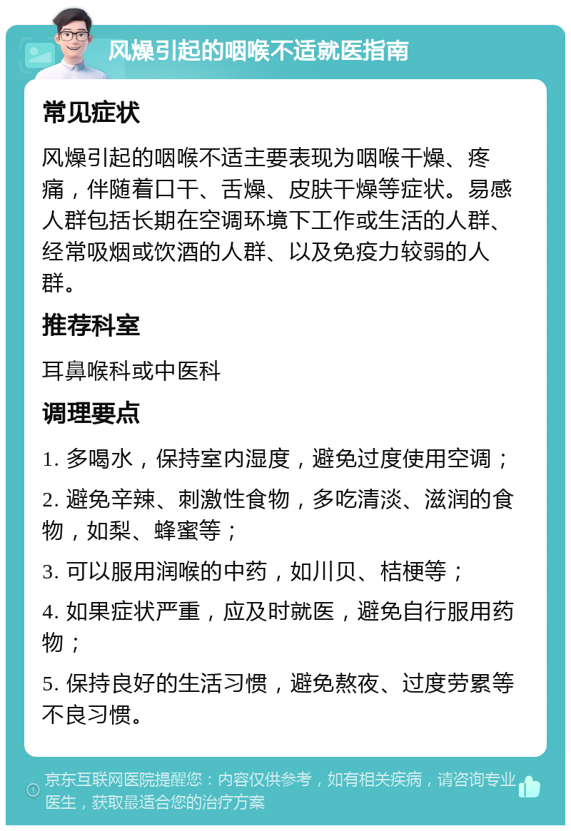 风燥引起的咽喉不适就医指南 常见症状 风燥引起的咽喉不适主要表现为咽喉干燥、疼痛，伴随着口干、舌燥、皮肤干燥等症状。易感人群包括长期在空调环境下工作或生活的人群、经常吸烟或饮酒的人群、以及免疫力较弱的人群。 推荐科室 耳鼻喉科或中医科 调理要点 1. 多喝水，保持室内湿度，避免过度使用空调； 2. 避免辛辣、刺激性食物，多吃清淡、滋润的食物，如梨、蜂蜜等； 3. 可以服用润喉的中药，如川贝、桔梗等； 4. 如果症状严重，应及时就医，避免自行服用药物； 5. 保持良好的生活习惯，避免熬夜、过度劳累等不良习惯。