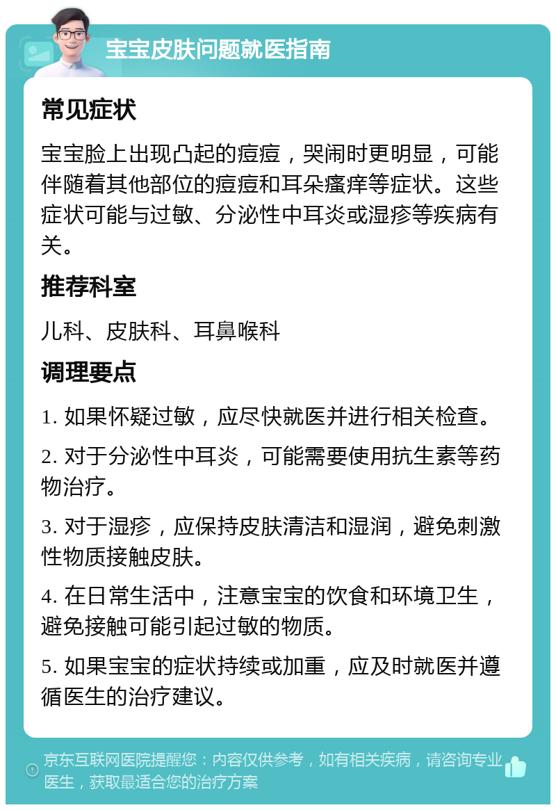 宝宝皮肤问题就医指南 常见症状 宝宝脸上出现凸起的痘痘，哭闹时更明显，可能伴随着其他部位的痘痘和耳朵瘙痒等症状。这些症状可能与过敏、分泌性中耳炎或湿疹等疾病有关。 推荐科室 儿科、皮肤科、耳鼻喉科 调理要点 1. 如果怀疑过敏，应尽快就医并进行相关检查。 2. 对于分泌性中耳炎，可能需要使用抗生素等药物治疗。 3. 对于湿疹，应保持皮肤清洁和湿润，避免刺激性物质接触皮肤。 4. 在日常生活中，注意宝宝的饮食和环境卫生，避免接触可能引起过敏的物质。 5. 如果宝宝的症状持续或加重，应及时就医并遵循医生的治疗建议。