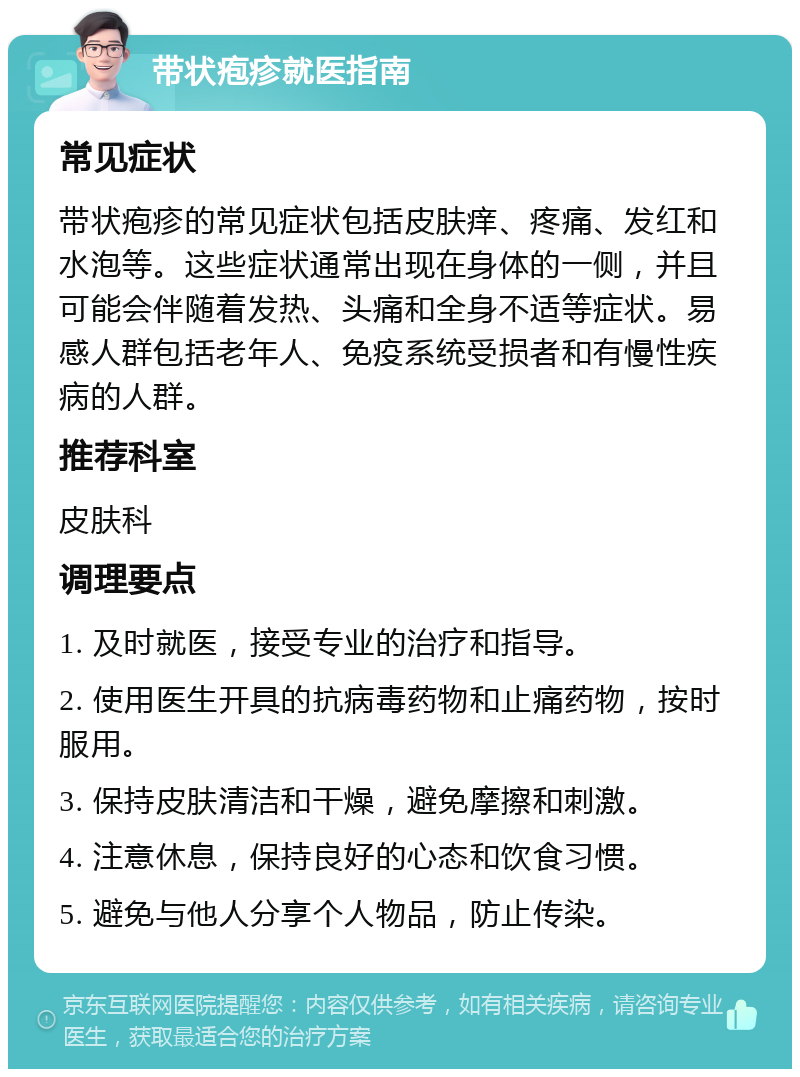 带状疱疹就医指南 常见症状 带状疱疹的常见症状包括皮肤痒、疼痛、发红和水泡等。这些症状通常出现在身体的一侧，并且可能会伴随着发热、头痛和全身不适等症状。易感人群包括老年人、免疫系统受损者和有慢性疾病的人群。 推荐科室 皮肤科 调理要点 1. 及时就医，接受专业的治疗和指导。 2. 使用医生开具的抗病毒药物和止痛药物，按时服用。 3. 保持皮肤清洁和干燥，避免摩擦和刺激。 4. 注意休息，保持良好的心态和饮食习惯。 5. 避免与他人分享个人物品，防止传染。