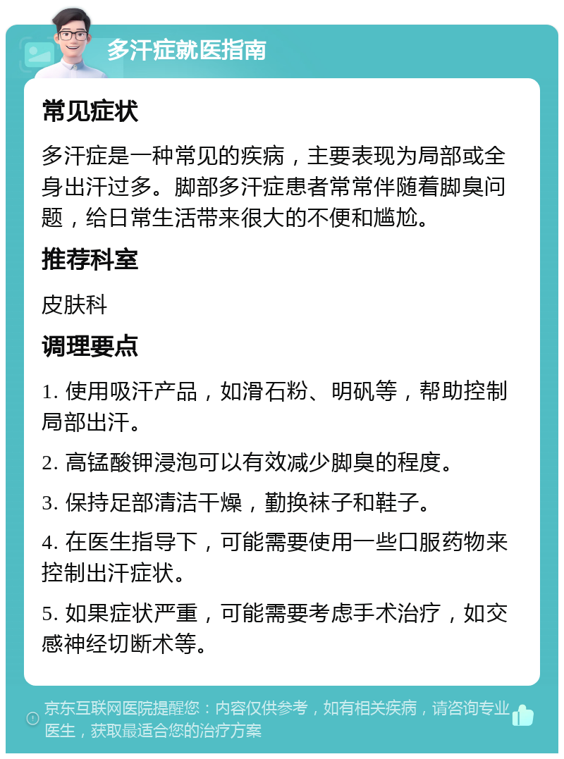 多汗症就医指南 常见症状 多汗症是一种常见的疾病，主要表现为局部或全身出汗过多。脚部多汗症患者常常伴随着脚臭问题，给日常生活带来很大的不便和尴尬。 推荐科室 皮肤科 调理要点 1. 使用吸汗产品，如滑石粉、明矾等，帮助控制局部出汗。 2. 高锰酸钾浸泡可以有效减少脚臭的程度。 3. 保持足部清洁干燥，勤换袜子和鞋子。 4. 在医生指导下，可能需要使用一些口服药物来控制出汗症状。 5. 如果症状严重，可能需要考虑手术治疗，如交感神经切断术等。