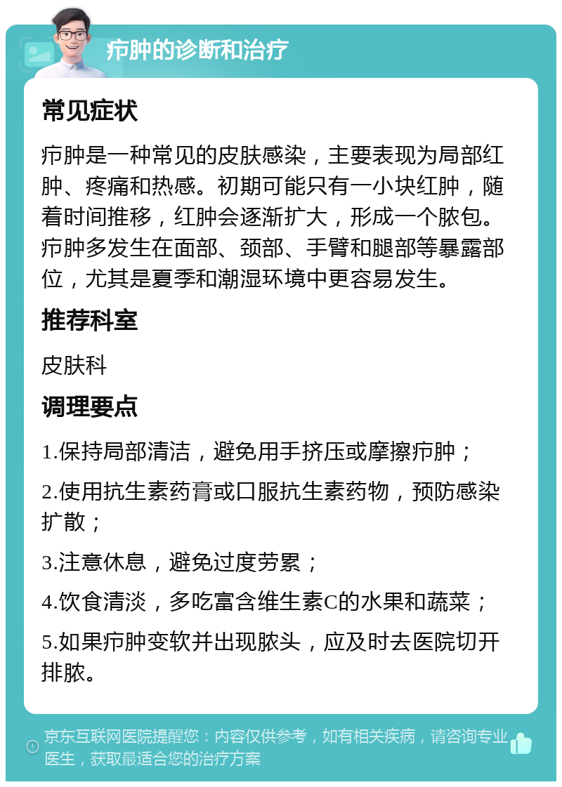 疖肿的诊断和治疗 常见症状 疖肿是一种常见的皮肤感染，主要表现为局部红肿、疼痛和热感。初期可能只有一小块红肿，随着时间推移，红肿会逐渐扩大，形成一个脓包。疖肿多发生在面部、颈部、手臂和腿部等暴露部位，尤其是夏季和潮湿环境中更容易发生。 推荐科室 皮肤科 调理要点 1.保持局部清洁，避免用手挤压或摩擦疖肿； 2.使用抗生素药膏或口服抗生素药物，预防感染扩散； 3.注意休息，避免过度劳累； 4.饮食清淡，多吃富含维生素C的水果和蔬菜； 5.如果疖肿变软并出现脓头，应及时去医院切开排脓。