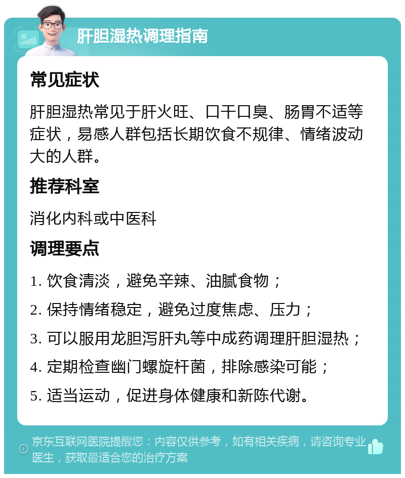 肝胆湿热调理指南 常见症状 肝胆湿热常见于肝火旺、口干口臭、肠胃不适等症状，易感人群包括长期饮食不规律、情绪波动大的人群。 推荐科室 消化内科或中医科 调理要点 1. 饮食清淡，避免辛辣、油腻食物； 2. 保持情绪稳定，避免过度焦虑、压力； 3. 可以服用龙胆泻肝丸等中成药调理肝胆湿热； 4. 定期检查幽门螺旋杆菌，排除感染可能； 5. 适当运动，促进身体健康和新陈代谢。