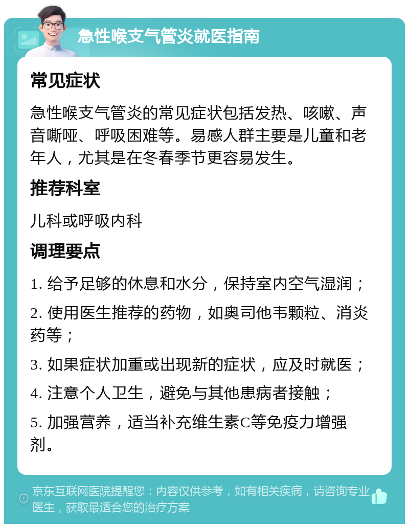 急性喉支气管炎就医指南 常见症状 急性喉支气管炎的常见症状包括发热、咳嗽、声音嘶哑、呼吸困难等。易感人群主要是儿童和老年人，尤其是在冬春季节更容易发生。 推荐科室 儿科或呼吸内科 调理要点 1. 给予足够的休息和水分，保持室内空气湿润； 2. 使用医生推荐的药物，如奥司他韦颗粒、消炎药等； 3. 如果症状加重或出现新的症状，应及时就医； 4. 注意个人卫生，避免与其他患病者接触； 5. 加强营养，适当补充维生素C等免疫力增强剂。