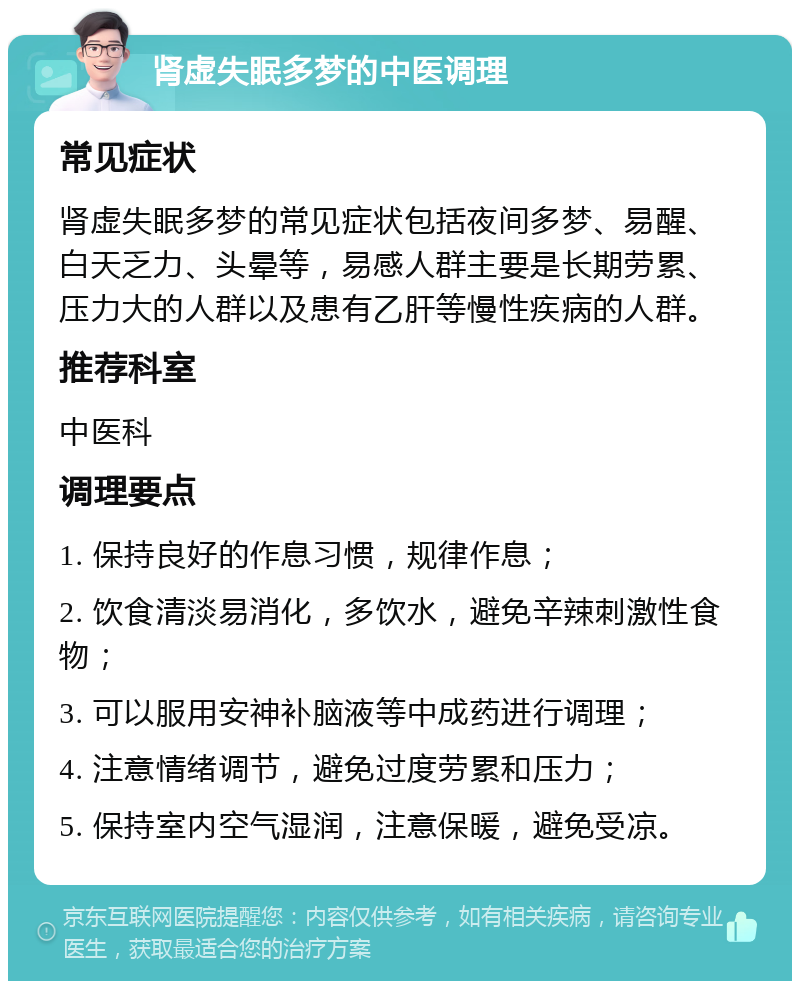 肾虚失眠多梦的中医调理 常见症状 肾虚失眠多梦的常见症状包括夜间多梦、易醒、白天乏力、头晕等，易感人群主要是长期劳累、压力大的人群以及患有乙肝等慢性疾病的人群。 推荐科室 中医科 调理要点 1. 保持良好的作息习惯，规律作息； 2. 饮食清淡易消化，多饮水，避免辛辣刺激性食物； 3. 可以服用安神补脑液等中成药进行调理； 4. 注意情绪调节，避免过度劳累和压力； 5. 保持室内空气湿润，注意保暖，避免受凉。