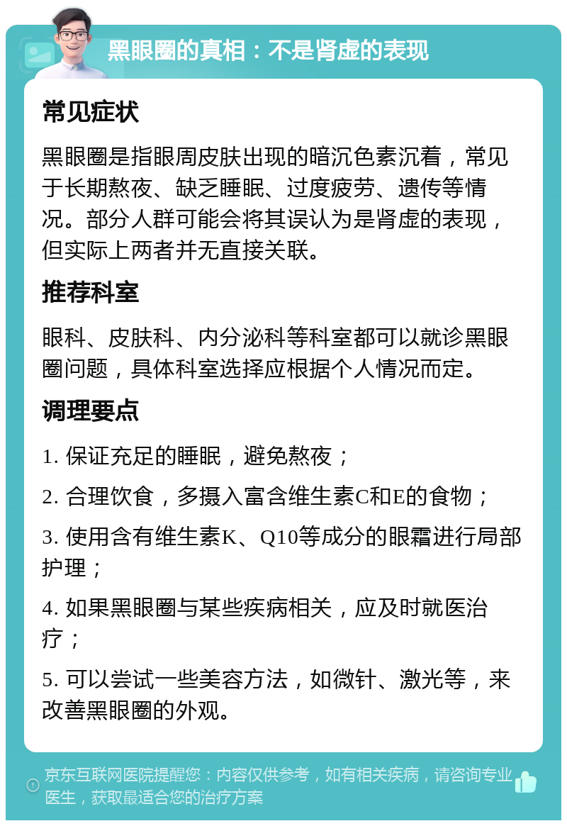 黑眼圈的真相：不是肾虚的表现 常见症状 黑眼圈是指眼周皮肤出现的暗沉色素沉着，常见于长期熬夜、缺乏睡眠、过度疲劳、遗传等情况。部分人群可能会将其误认为是肾虚的表现，但实际上两者并无直接关联。 推荐科室 眼科、皮肤科、内分泌科等科室都可以就诊黑眼圈问题，具体科室选择应根据个人情况而定。 调理要点 1. 保证充足的睡眠，避免熬夜； 2. 合理饮食，多摄入富含维生素C和E的食物； 3. 使用含有维生素K、Q10等成分的眼霜进行局部护理； 4. 如果黑眼圈与某些疾病相关，应及时就医治疗； 5. 可以尝试一些美容方法，如微针、激光等，来改善黑眼圈的外观。