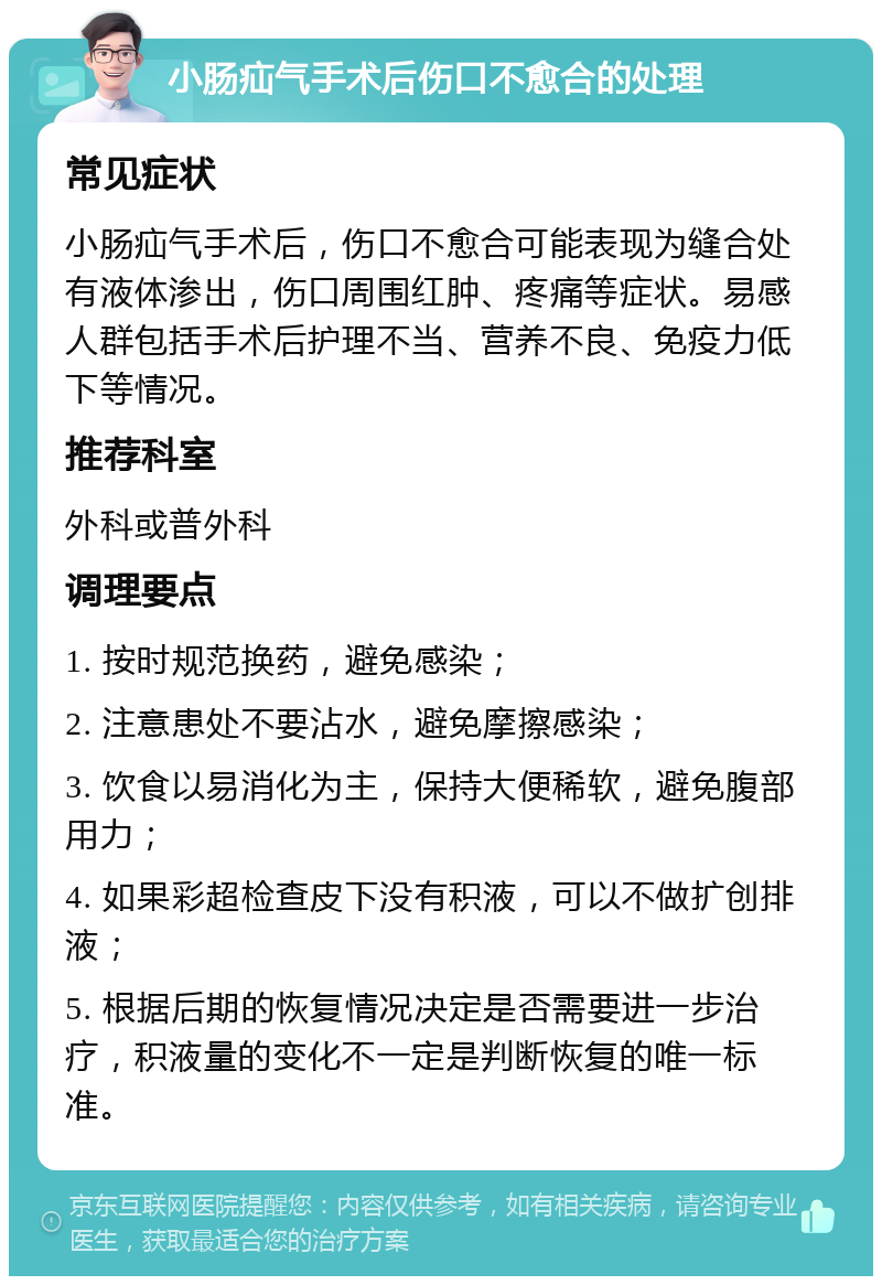 小肠疝气手术后伤口不愈合的处理 常见症状 小肠疝气手术后，伤口不愈合可能表现为缝合处有液体渗出，伤口周围红肿、疼痛等症状。易感人群包括手术后护理不当、营养不良、免疫力低下等情况。 推荐科室 外科或普外科 调理要点 1. 按时规范换药，避免感染； 2. 注意患处不要沾水，避免摩擦感染； 3. 饮食以易消化为主，保持大便稀软，避免腹部用力； 4. 如果彩超检查皮下没有积液，可以不做扩创排液； 5. 根据后期的恢复情况决定是否需要进一步治疗，积液量的变化不一定是判断恢复的唯一标准。