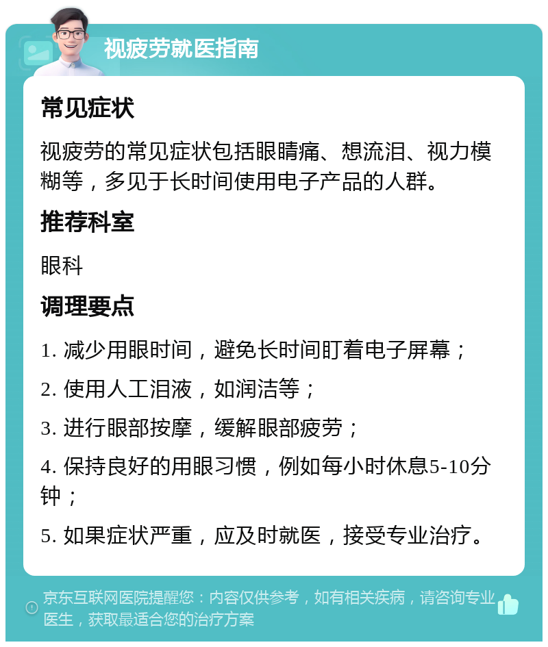 视疲劳就医指南 常见症状 视疲劳的常见症状包括眼睛痛、想流泪、视力模糊等，多见于长时间使用电子产品的人群。 推荐科室 眼科 调理要点 1. 减少用眼时间，避免长时间盯着电子屏幕； 2. 使用人工泪液，如润洁等； 3. 进行眼部按摩，缓解眼部疲劳； 4. 保持良好的用眼习惯，例如每小时休息5-10分钟； 5. 如果症状严重，应及时就医，接受专业治疗。