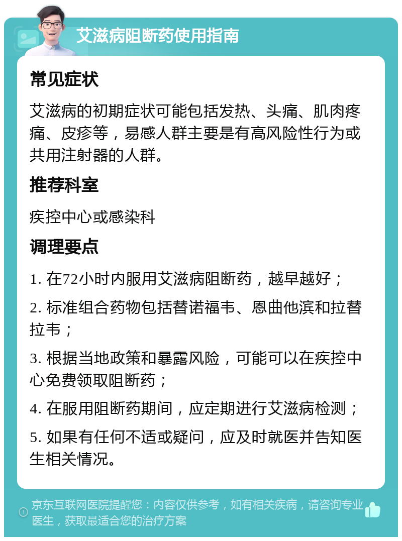 艾滋病阻断药使用指南 常见症状 艾滋病的初期症状可能包括发热、头痛、肌肉疼痛、皮疹等，易感人群主要是有高风险性行为或共用注射器的人群。 推荐科室 疾控中心或感染科 调理要点 1. 在72小时内服用艾滋病阻断药，越早越好； 2. 标准组合药物包括替诺福韦、恩曲他滨和拉替拉韦； 3. 根据当地政策和暴露风险，可能可以在疾控中心免费领取阻断药； 4. 在服用阻断药期间，应定期进行艾滋病检测； 5. 如果有任何不适或疑问，应及时就医并告知医生相关情况。