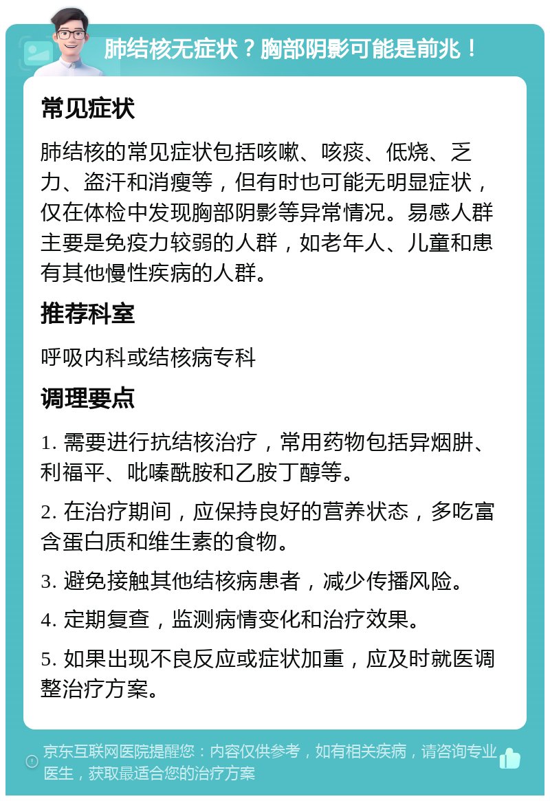 肺结核无症状？胸部阴影可能是前兆！ 常见症状 肺结核的常见症状包括咳嗽、咳痰、低烧、乏力、盗汗和消瘦等，但有时也可能无明显症状，仅在体检中发现胸部阴影等异常情况。易感人群主要是免疫力较弱的人群，如老年人、儿童和患有其他慢性疾病的人群。 推荐科室 呼吸内科或结核病专科 调理要点 1. 需要进行抗结核治疗，常用药物包括异烟肼、利福平、吡嗪酰胺和乙胺丁醇等。 2. 在治疗期间，应保持良好的营养状态，多吃富含蛋白质和维生素的食物。 3. 避免接触其他结核病患者，减少传播风险。 4. 定期复查，监测病情变化和治疗效果。 5. 如果出现不良反应或症状加重，应及时就医调整治疗方案。