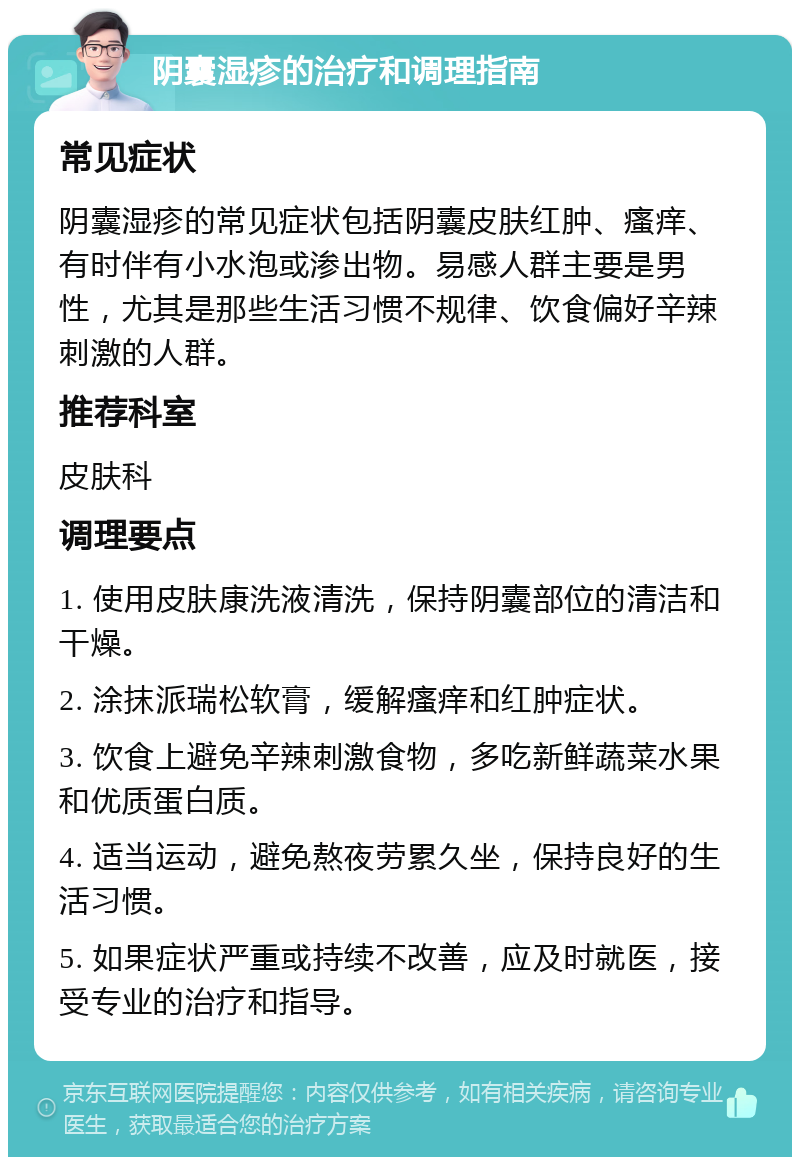 阴囊湿疹的治疗和调理指南 常见症状 阴囊湿疹的常见症状包括阴囊皮肤红肿、瘙痒、有时伴有小水泡或渗出物。易感人群主要是男性，尤其是那些生活习惯不规律、饮食偏好辛辣刺激的人群。 推荐科室 皮肤科 调理要点 1. 使用皮肤康洗液清洗，保持阴囊部位的清洁和干燥。 2. 涂抹派瑞松软膏，缓解瘙痒和红肿症状。 3. 饮食上避免辛辣刺激食物，多吃新鲜蔬菜水果和优质蛋白质。 4. 适当运动，避免熬夜劳累久坐，保持良好的生活习惯。 5. 如果症状严重或持续不改善，应及时就医，接受专业的治疗和指导。