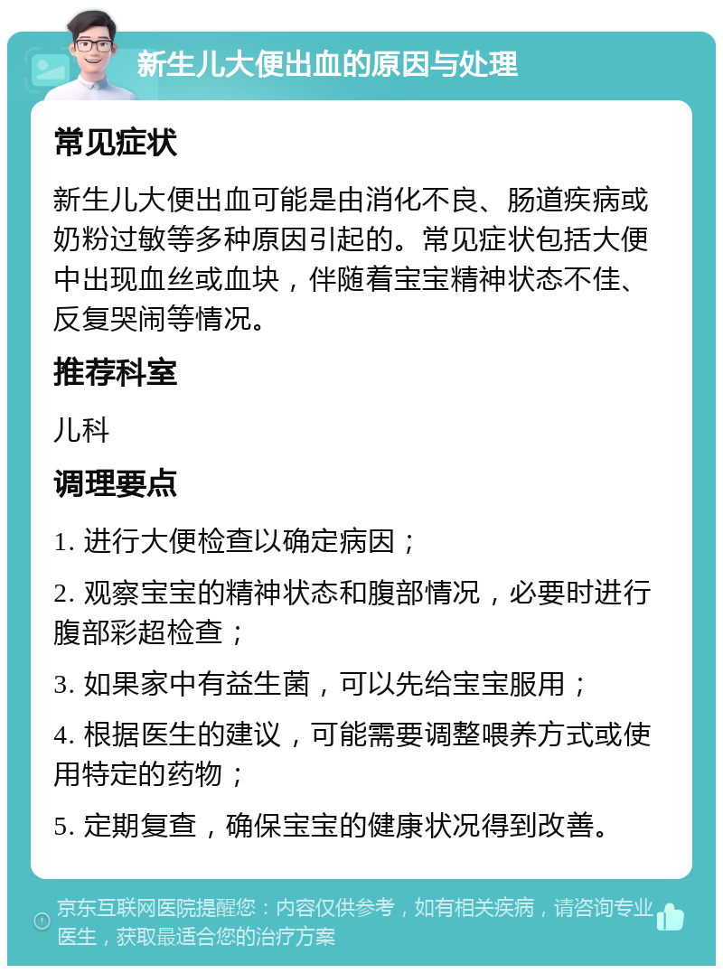 新生儿大便出血的原因与处理 常见症状 新生儿大便出血可能是由消化不良、肠道疾病或奶粉过敏等多种原因引起的。常见症状包括大便中出现血丝或血块，伴随着宝宝精神状态不佳、反复哭闹等情况。 推荐科室 儿科 调理要点 1. 进行大便检查以确定病因； 2. 观察宝宝的精神状态和腹部情况，必要时进行腹部彩超检查； 3. 如果家中有益生菌，可以先给宝宝服用； 4. 根据医生的建议，可能需要调整喂养方式或使用特定的药物； 5. 定期复查，确保宝宝的健康状况得到改善。