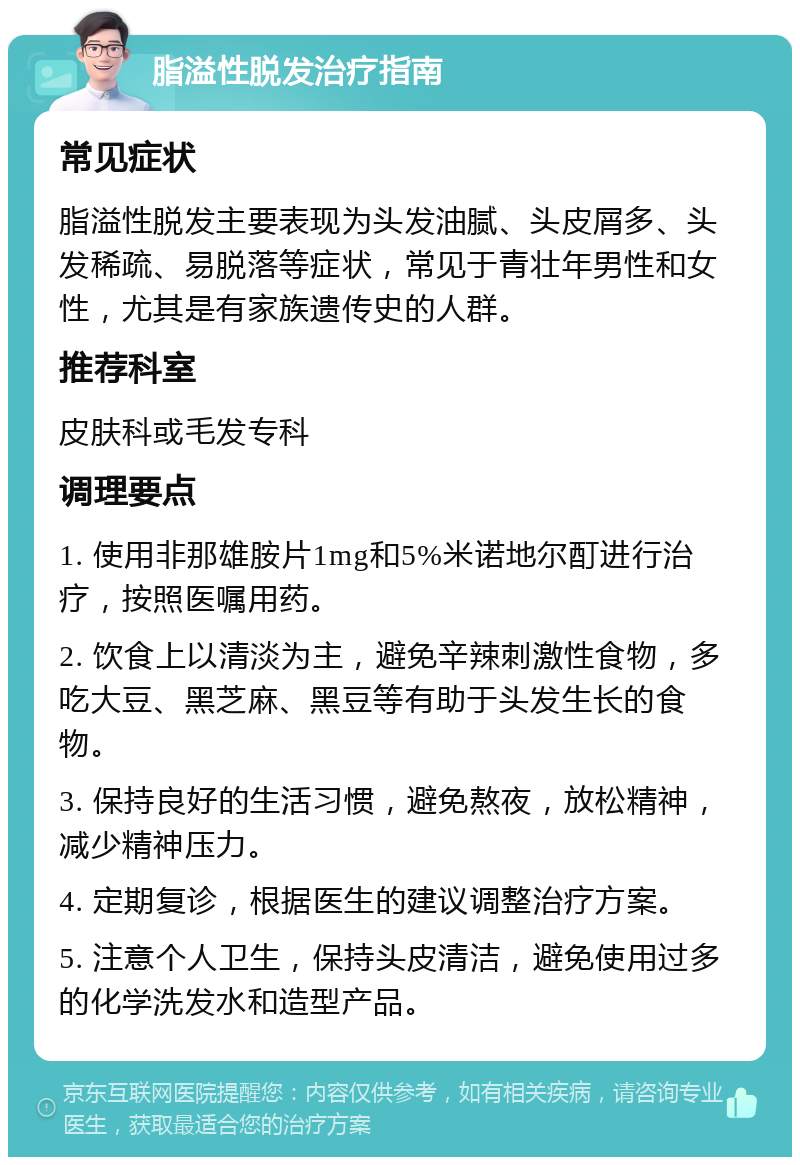 脂溢性脱发治疗指南 常见症状 脂溢性脱发主要表现为头发油腻、头皮屑多、头发稀疏、易脱落等症状，常见于青壮年男性和女性，尤其是有家族遗传史的人群。 推荐科室 皮肤科或毛发专科 调理要点 1. 使用非那雄胺片1mg和5%米诺地尔酊进行治疗，按照医嘱用药。 2. 饮食上以清淡为主，避免辛辣刺激性食物，多吃大豆、黑芝麻、黑豆等有助于头发生长的食物。 3. 保持良好的生活习惯，避免熬夜，放松精神，减少精神压力。 4. 定期复诊，根据医生的建议调整治疗方案。 5. 注意个人卫生，保持头皮清洁，避免使用过多的化学洗发水和造型产品。