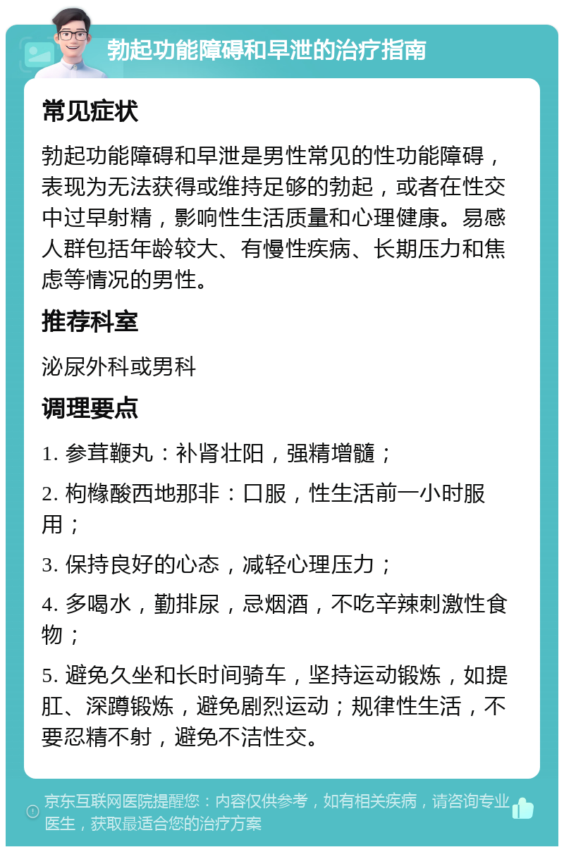 勃起功能障碍和早泄的治疗指南 常见症状 勃起功能障碍和早泄是男性常见的性功能障碍，表现为无法获得或维持足够的勃起，或者在性交中过早射精，影响性生活质量和心理健康。易感人群包括年龄较大、有慢性疾病、长期压力和焦虑等情况的男性。 推荐科室 泌尿外科或男科 调理要点 1. 参茸鞭丸：补肾壮阳，强精增髓； 2. 枸橼酸西地那非：口服，性生活前一小时服用； 3. 保持良好的心态，减轻心理压力； 4. 多喝水，勤排尿，忌烟酒，不吃辛辣刺激性食物； 5. 避免久坐和长时间骑车，坚持运动锻炼，如提肛、深蹲锻炼，避免剧烈运动；规律性生活，不要忍精不射，避免不洁性交。