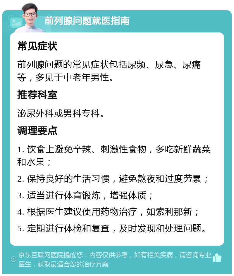 前列腺问题就医指南 常见症状 前列腺问题的常见症状包括尿频、尿急、尿痛等，多见于中老年男性。 推荐科室 泌尿外科或男科专科。 调理要点 1. 饮食上避免辛辣、刺激性食物，多吃新鲜蔬菜和水果； 2. 保持良好的生活习惯，避免熬夜和过度劳累； 3. 适当进行体育锻炼，增强体质； 4. 根据医生建议使用药物治疗，如索利那新； 5. 定期进行体检和复查，及时发现和处理问题。