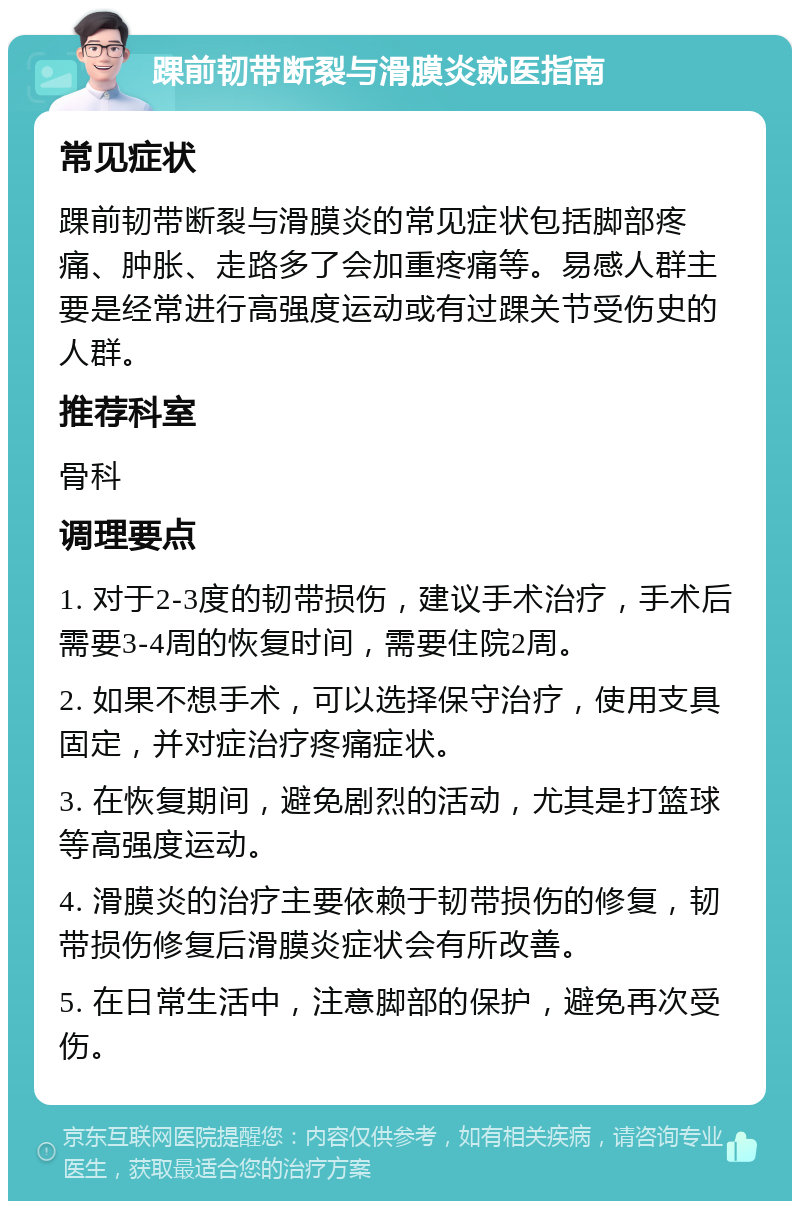 踝前韧带断裂与滑膜炎就医指南 常见症状 踝前韧带断裂与滑膜炎的常见症状包括脚部疼痛、肿胀、走路多了会加重疼痛等。易感人群主要是经常进行高强度运动或有过踝关节受伤史的人群。 推荐科室 骨科 调理要点 1. 对于2-3度的韧带损伤，建议手术治疗，手术后需要3-4周的恢复时间，需要住院2周。 2. 如果不想手术，可以选择保守治疗，使用支具固定，并对症治疗疼痛症状。 3. 在恢复期间，避免剧烈的活动，尤其是打篮球等高强度运动。 4. 滑膜炎的治疗主要依赖于韧带损伤的修复，韧带损伤修复后滑膜炎症状会有所改善。 5. 在日常生活中，注意脚部的保护，避免再次受伤。