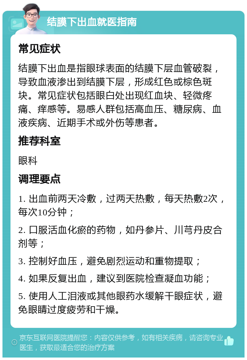 结膜下出血就医指南 常见症状 结膜下出血是指眼球表面的结膜下层血管破裂，导致血液渗出到结膜下层，形成红色或棕色斑块。常见症状包括眼白处出现红血块、轻微疼痛、痒感等。易感人群包括高血压、糖尿病、血液疾病、近期手术或外伤等患者。 推荐科室 眼科 调理要点 1. 出血前两天冷敷，过两天热敷，每天热敷2次，每次10分钟； 2. 口服活血化瘀的药物，如丹参片、川芎丹皮合剂等； 3. 控制好血压，避免剧烈运动和重物提取； 4. 如果反复出血，建议到医院检查凝血功能； 5. 使用人工泪液或其他眼药水缓解干眼症状，避免眼睛过度疲劳和干燥。