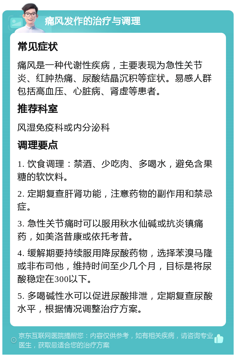 痛风发作的治疗与调理 常见症状 痛风是一种代谢性疾病，主要表现为急性关节炎、红肿热痛、尿酸结晶沉积等症状。易感人群包括高血压、心脏病、肾虚等患者。 推荐科室 风湿免疫科或内分泌科 调理要点 1. 饮食调理：禁酒、少吃肉、多喝水，避免含果糖的软饮料。 2. 定期复查肝肾功能，注意药物的副作用和禁忌症。 3. 急性关节痛时可以服用秋水仙碱或抗炎镇痛药，如美洛昔康或依托考昔。 4. 缓解期要持续服用降尿酸药物，选择苯溴马隆或非布司他，维持时间至少几个月，目标是将尿酸稳定在300以下。 5. 多喝碱性水可以促进尿酸排泄，定期复查尿酸水平，根据情况调整治疗方案。