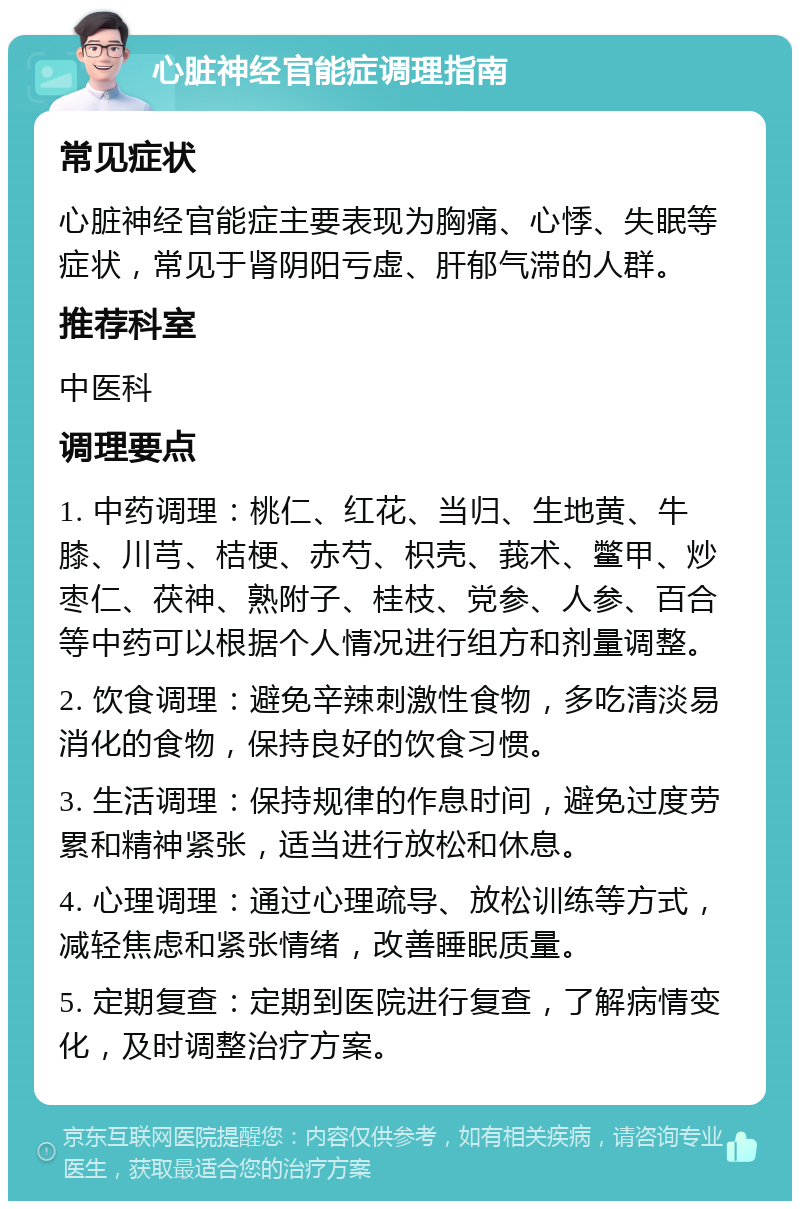 心脏神经官能症调理指南 常见症状 心脏神经官能症主要表现为胸痛、心悸、失眠等症状，常见于肾阴阳亏虚、肝郁气滞的人群。 推荐科室 中医科 调理要点 1. 中药调理：桃仁、红花、当归、生地黄、牛膝、川芎、桔梗、赤芍、枳壳、莪术、鳖甲、炒枣仁、茯神、熟附子、桂枝、党参、人参、百合等中药可以根据个人情况进行组方和剂量调整。 2. 饮食调理：避免辛辣刺激性食物，多吃清淡易消化的食物，保持良好的饮食习惯。 3. 生活调理：保持规律的作息时间，避免过度劳累和精神紧张，适当进行放松和休息。 4. 心理调理：通过心理疏导、放松训练等方式，减轻焦虑和紧张情绪，改善睡眠质量。 5. 定期复查：定期到医院进行复查，了解病情变化，及时调整治疗方案。