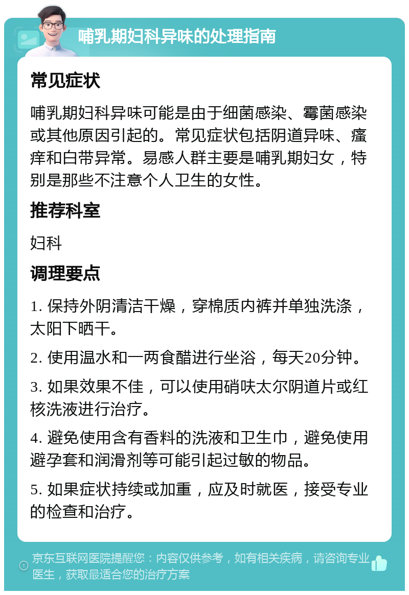 哺乳期妇科异味的处理指南 常见症状 哺乳期妇科异味可能是由于细菌感染、霉菌感染或其他原因引起的。常见症状包括阴道异味、瘙痒和白带异常。易感人群主要是哺乳期妇女，特别是那些不注意个人卫生的女性。 推荐科室 妇科 调理要点 1. 保持外阴清洁干燥，穿棉质内裤并单独洗涤，太阳下晒干。 2. 使用温水和一两食醋进行坐浴，每天20分钟。 3. 如果效果不佳，可以使用硝呋太尔阴道片或红核洗液进行治疗。 4. 避免使用含有香料的洗液和卫生巾，避免使用避孕套和润滑剂等可能引起过敏的物品。 5. 如果症状持续或加重，应及时就医，接受专业的检查和治疗。