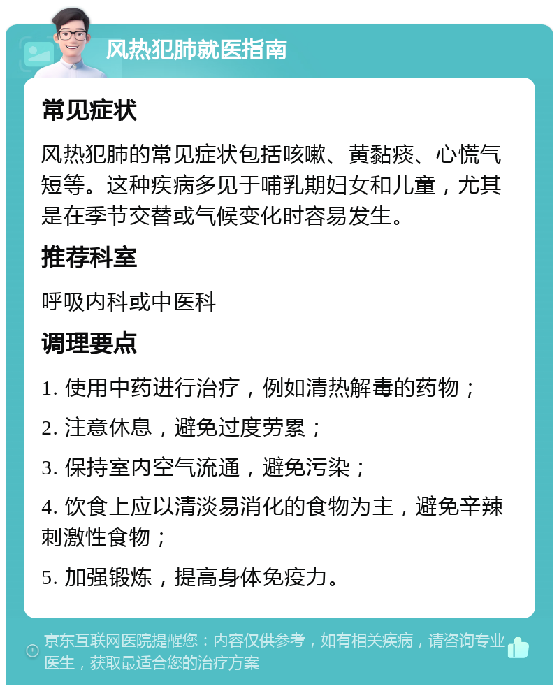 风热犯肺就医指南 常见症状 风热犯肺的常见症状包括咳嗽、黄黏痰、心慌气短等。这种疾病多见于哺乳期妇女和儿童，尤其是在季节交替或气候变化时容易发生。 推荐科室 呼吸内科或中医科 调理要点 1. 使用中药进行治疗，例如清热解毒的药物； 2. 注意休息，避免过度劳累； 3. 保持室内空气流通，避免污染； 4. 饮食上应以清淡易消化的食物为主，避免辛辣刺激性食物； 5. 加强锻炼，提高身体免疫力。