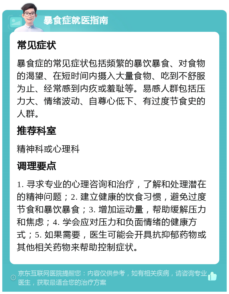 暴食症就医指南 常见症状 暴食症的常见症状包括频繁的暴饮暴食、对食物的渴望、在短时间内摄入大量食物、吃到不舒服为止、经常感到内疚或羞耻等。易感人群包括压力大、情绪波动、自尊心低下、有过度节食史的人群。 推荐科室 精神科或心理科 调理要点 1. 寻求专业的心理咨询和治疗，了解和处理潜在的精神问题；2. 建立健康的饮食习惯，避免过度节食和暴饮暴食；3. 增加运动量，帮助缓解压力和焦虑；4. 学会应对压力和负面情绪的健康方式；5. 如果需要，医生可能会开具抗抑郁药物或其他相关药物来帮助控制症状。