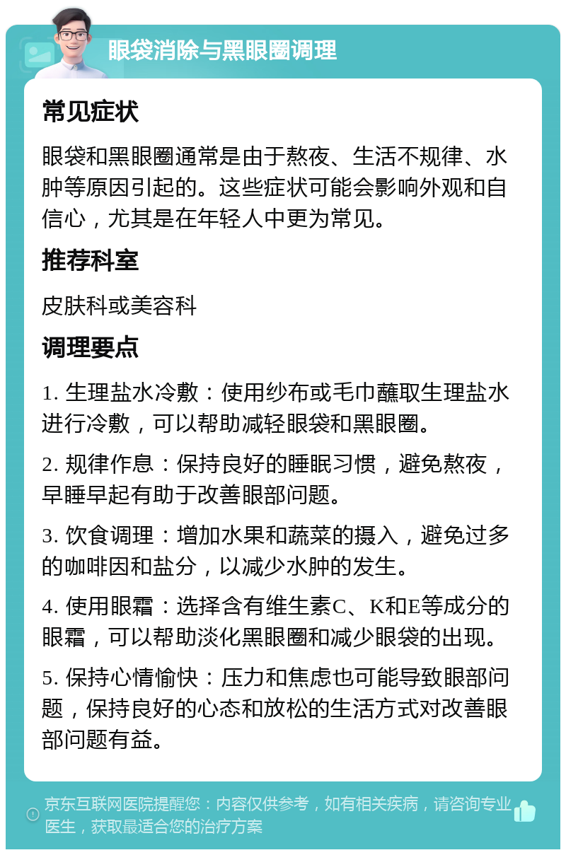 眼袋消除与黑眼圈调理 常见症状 眼袋和黑眼圈通常是由于熬夜、生活不规律、水肿等原因引起的。这些症状可能会影响外观和自信心，尤其是在年轻人中更为常见。 推荐科室 皮肤科或美容科 调理要点 1. 生理盐水冷敷：使用纱布或毛巾蘸取生理盐水进行冷敷，可以帮助减轻眼袋和黑眼圈。 2. 规律作息：保持良好的睡眠习惯，避免熬夜，早睡早起有助于改善眼部问题。 3. 饮食调理：增加水果和蔬菜的摄入，避免过多的咖啡因和盐分，以减少水肿的发生。 4. 使用眼霜：选择含有维生素C、K和E等成分的眼霜，可以帮助淡化黑眼圈和减少眼袋的出现。 5. 保持心情愉快：压力和焦虑也可能导致眼部问题，保持良好的心态和放松的生活方式对改善眼部问题有益。