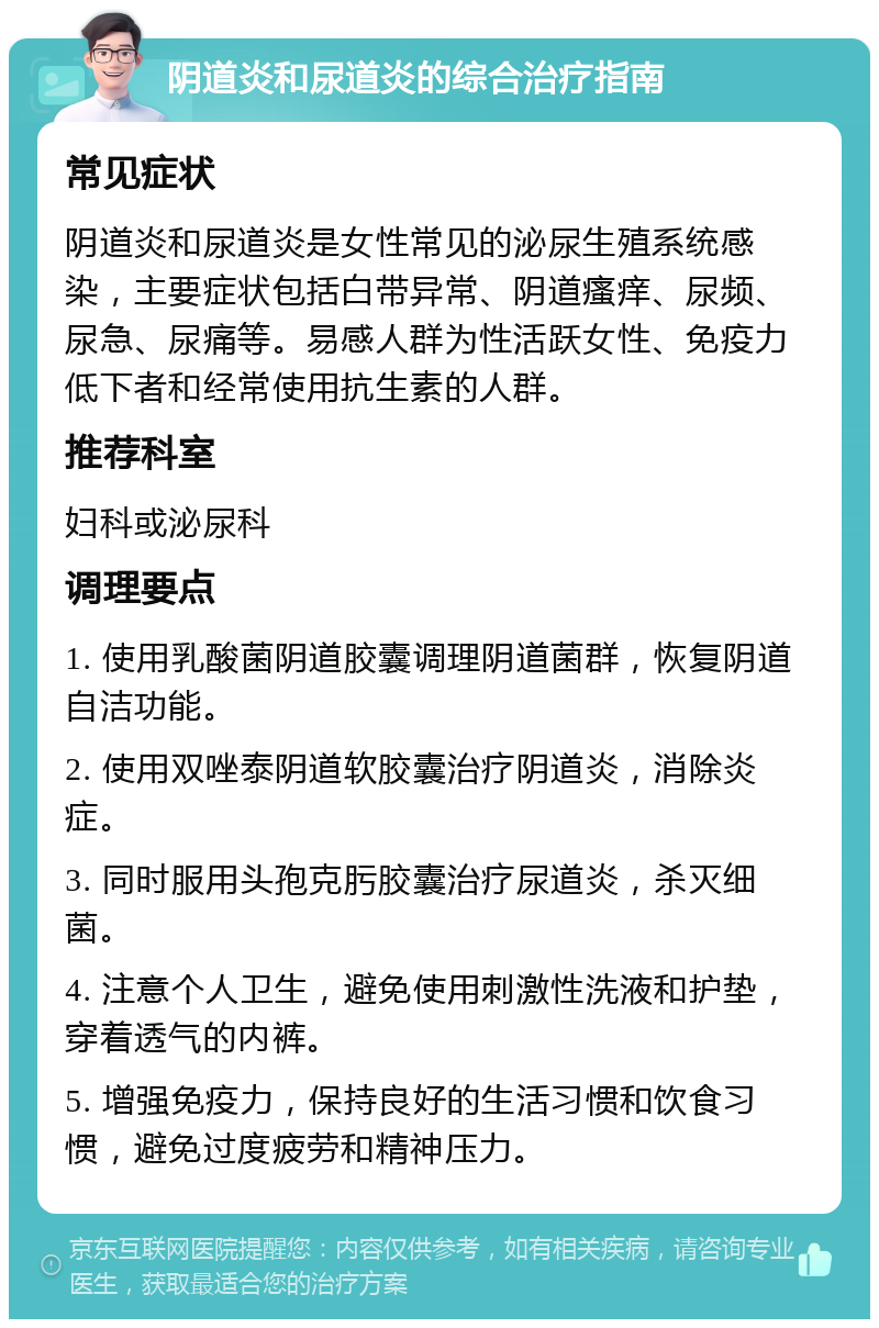 阴道炎和尿道炎的综合治疗指南 常见症状 阴道炎和尿道炎是女性常见的泌尿生殖系统感染，主要症状包括白带异常、阴道瘙痒、尿频、尿急、尿痛等。易感人群为性活跃女性、免疫力低下者和经常使用抗生素的人群。 推荐科室 妇科或泌尿科 调理要点 1. 使用乳酸菌阴道胶囊调理阴道菌群，恢复阴道自洁功能。 2. 使用双唑泰阴道软胶囊治疗阴道炎，消除炎症。 3. 同时服用头孢克肟胶囊治疗尿道炎，杀灭细菌。 4. 注意个人卫生，避免使用刺激性洗液和护垫，穿着透气的内裤。 5. 增强免疫力，保持良好的生活习惯和饮食习惯，避免过度疲劳和精神压力。