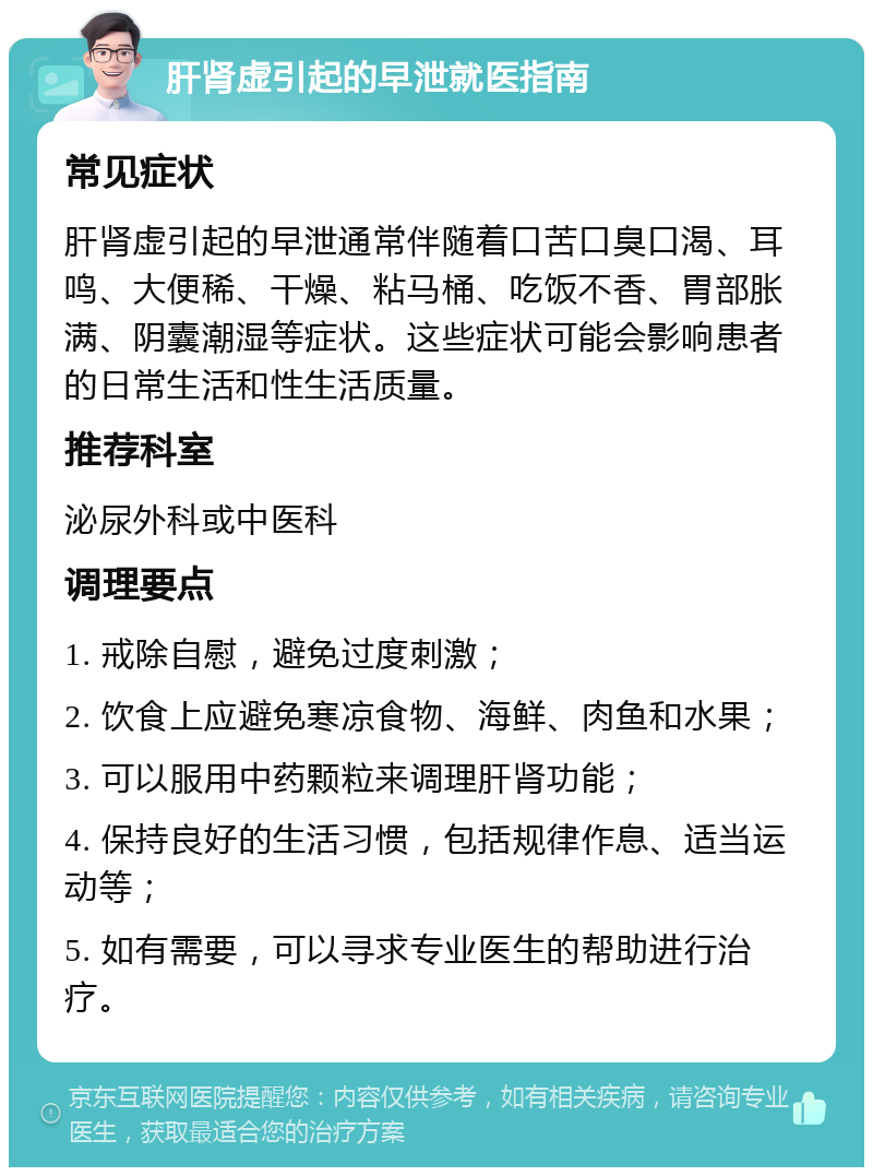 肝肾虚引起的早泄就医指南 常见症状 肝肾虚引起的早泄通常伴随着口苦口臭口渴、耳鸣、大便稀、干燥、粘马桶、吃饭不香、胃部胀满、阴囊潮湿等症状。这些症状可能会影响患者的日常生活和性生活质量。 推荐科室 泌尿外科或中医科 调理要点 1. 戒除自慰，避免过度刺激； 2. 饮食上应避免寒凉食物、海鲜、肉鱼和水果； 3. 可以服用中药颗粒来调理肝肾功能； 4. 保持良好的生活习惯，包括规律作息、适当运动等； 5. 如有需要，可以寻求专业医生的帮助进行治疗。