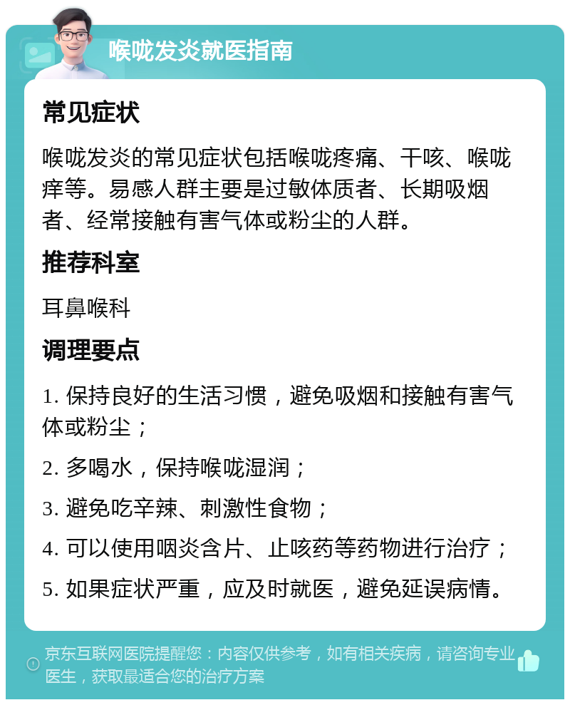 喉咙发炎就医指南 常见症状 喉咙发炎的常见症状包括喉咙疼痛、干咳、喉咙痒等。易感人群主要是过敏体质者、长期吸烟者、经常接触有害气体或粉尘的人群。 推荐科室 耳鼻喉科 调理要点 1. 保持良好的生活习惯，避免吸烟和接触有害气体或粉尘； 2. 多喝水，保持喉咙湿润； 3. 避免吃辛辣、刺激性食物； 4. 可以使用咽炎含片、止咳药等药物进行治疗； 5. 如果症状严重，应及时就医，避免延误病情。