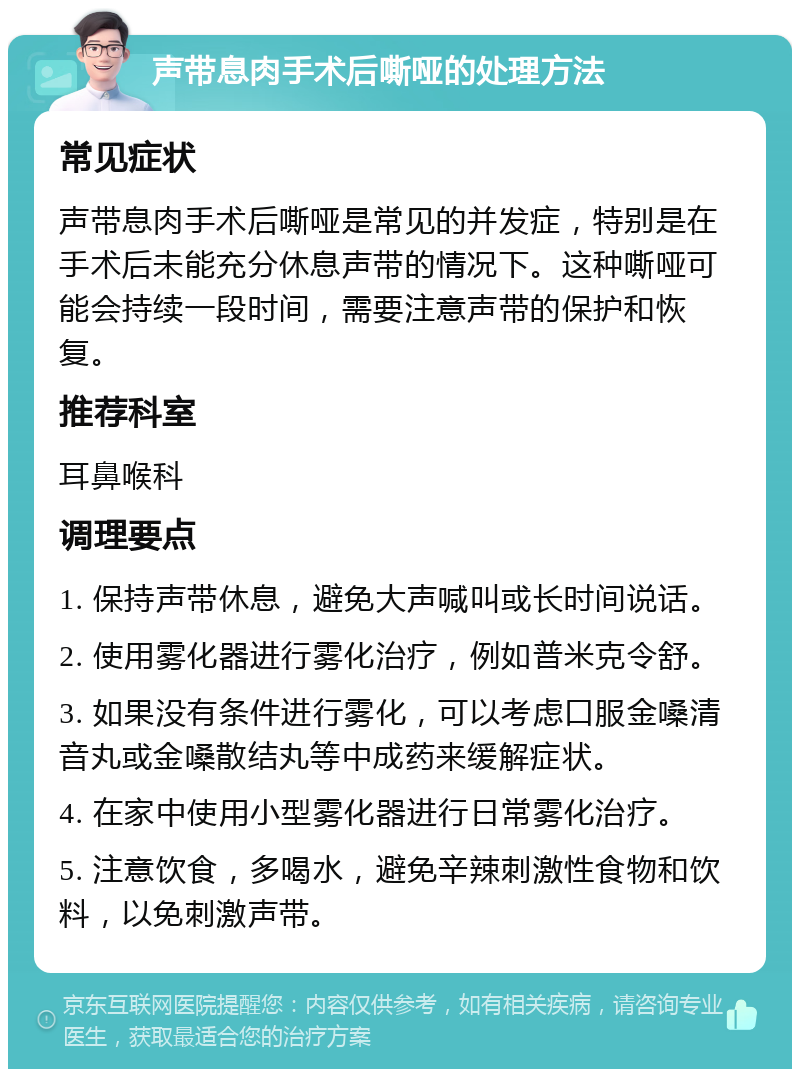 声带息肉手术后嘶哑的处理方法 常见症状 声带息肉手术后嘶哑是常见的并发症，特别是在手术后未能充分休息声带的情况下。这种嘶哑可能会持续一段时间，需要注意声带的保护和恢复。 推荐科室 耳鼻喉科 调理要点 1. 保持声带休息，避免大声喊叫或长时间说话。 2. 使用雾化器进行雾化治疗，例如普米克令舒。 3. 如果没有条件进行雾化，可以考虑口服金嗓清音丸或金嗓散结丸等中成药来缓解症状。 4. 在家中使用小型雾化器进行日常雾化治疗。 5. 注意饮食，多喝水，避免辛辣刺激性食物和饮料，以免刺激声带。