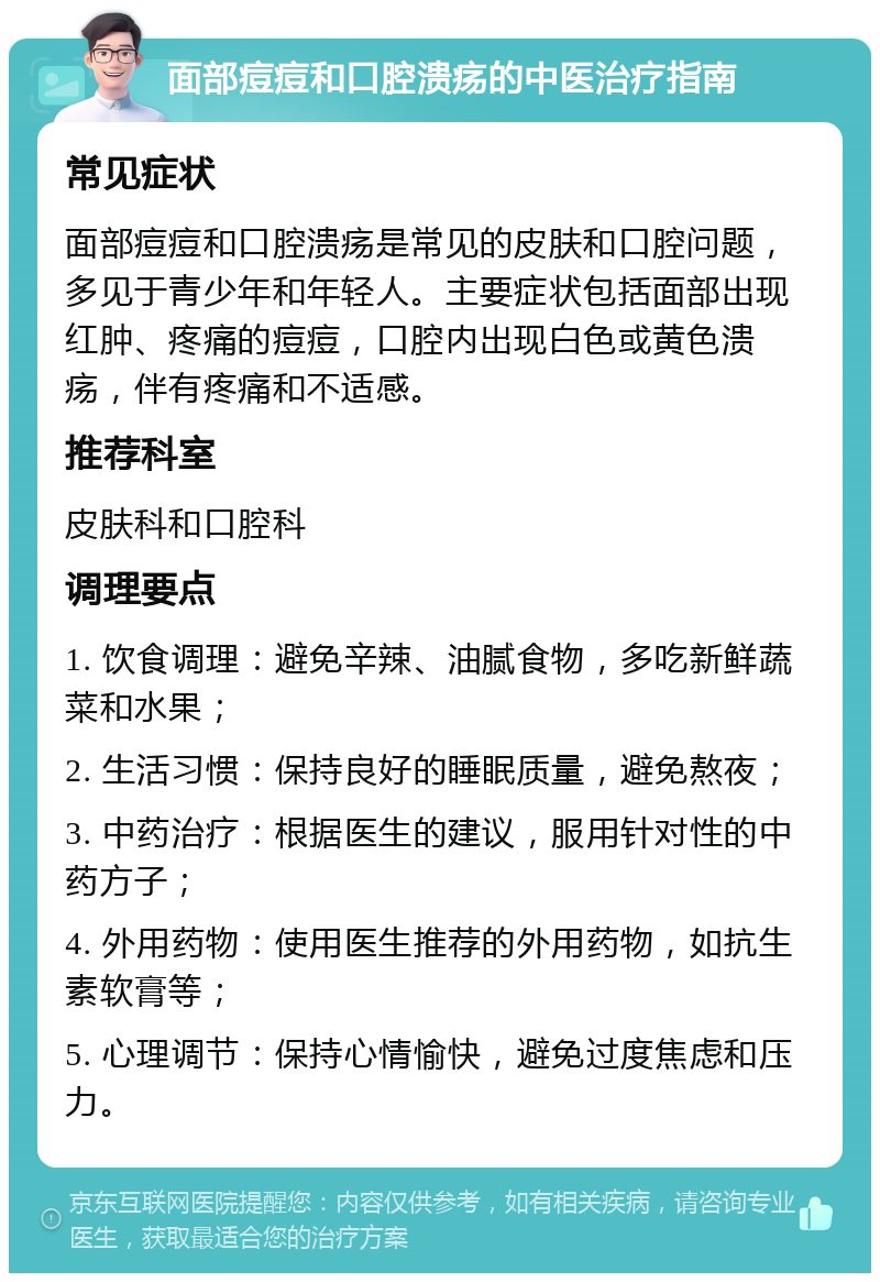 面部痘痘和口腔溃疡的中医治疗指南 常见症状 面部痘痘和口腔溃疡是常见的皮肤和口腔问题，多见于青少年和年轻人。主要症状包括面部出现红肿、疼痛的痘痘，口腔内出现白色或黄色溃疡，伴有疼痛和不适感。 推荐科室 皮肤科和口腔科 调理要点 1. 饮食调理：避免辛辣、油腻食物，多吃新鲜蔬菜和水果； 2. 生活习惯：保持良好的睡眠质量，避免熬夜； 3. 中药治疗：根据医生的建议，服用针对性的中药方子； 4. 外用药物：使用医生推荐的外用药物，如抗生素软膏等； 5. 心理调节：保持心情愉快，避免过度焦虑和压力。