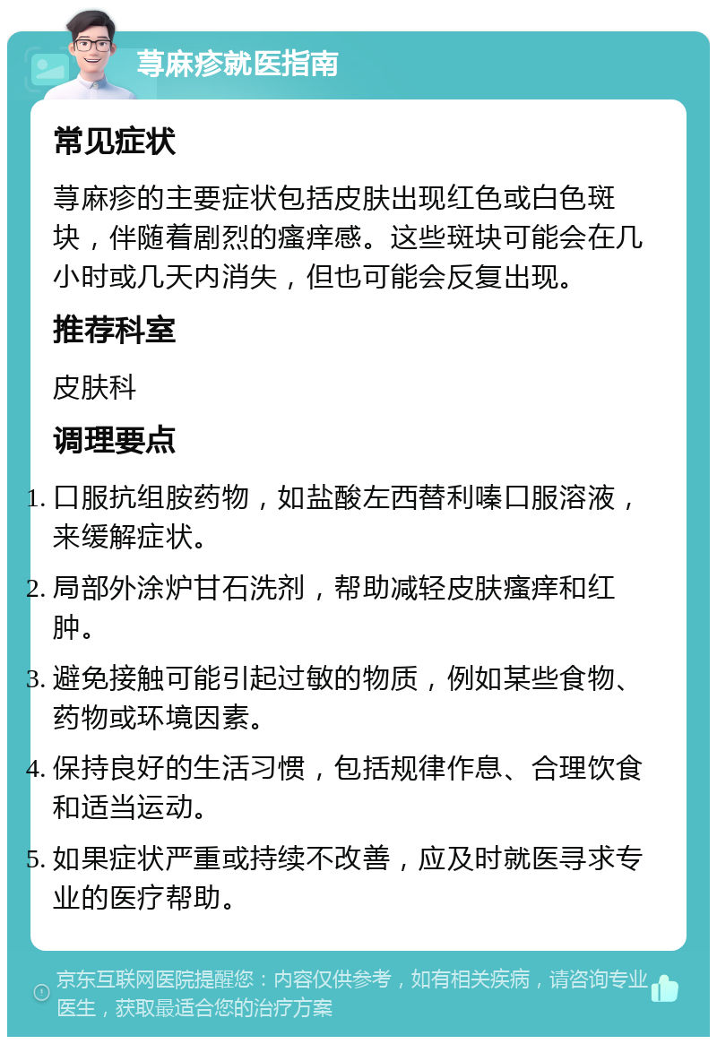 荨麻疹就医指南 常见症状 荨麻疹的主要症状包括皮肤出现红色或白色斑块，伴随着剧烈的瘙痒感。这些斑块可能会在几小时或几天内消失，但也可能会反复出现。 推荐科室 皮肤科 调理要点 口服抗组胺药物，如盐酸左西替利嗪口服溶液，来缓解症状。 局部外涂炉甘石洗剂，帮助减轻皮肤瘙痒和红肿。 避免接触可能引起过敏的物质，例如某些食物、药物或环境因素。 保持良好的生活习惯，包括规律作息、合理饮食和适当运动。 如果症状严重或持续不改善，应及时就医寻求专业的医疗帮助。